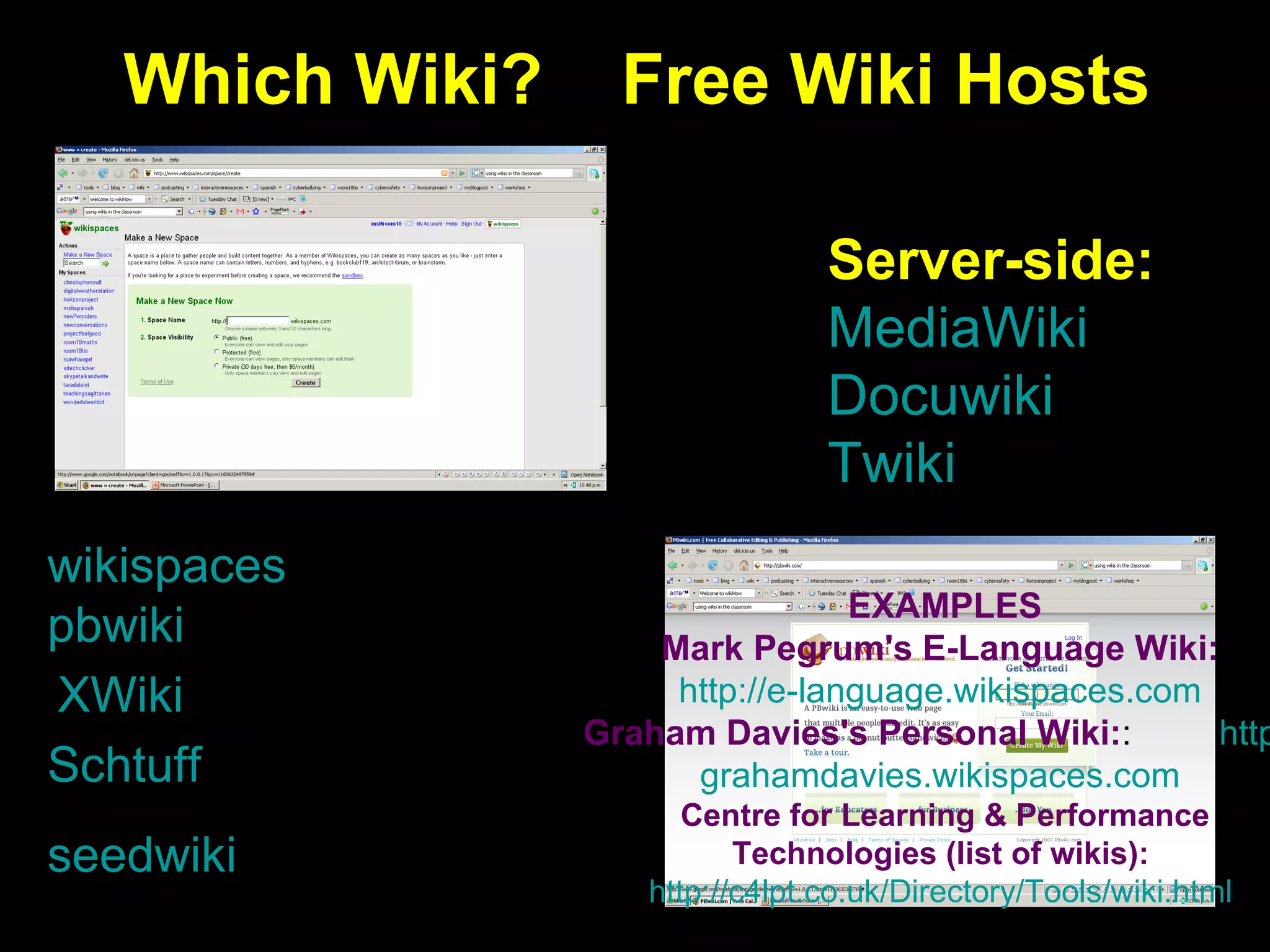 Which Wiki?  Free Wiki Hosts wikispaces pbwiki seedwiki XWiki Schtuff Server-side: MediaWiki Docuwiki Twiki EXAMPLES Mark Pegrum's E-Language Wiki:   http: //e- language.wikispaces.com   Graham Davies's Personal Wiki : :  http: // grahamdavies.wikispaces.com   Centre for Learning & Performance  Technologies  (list of wikis) :   http://c4lpt.co.uk/Directory/Tools/wiki.html   