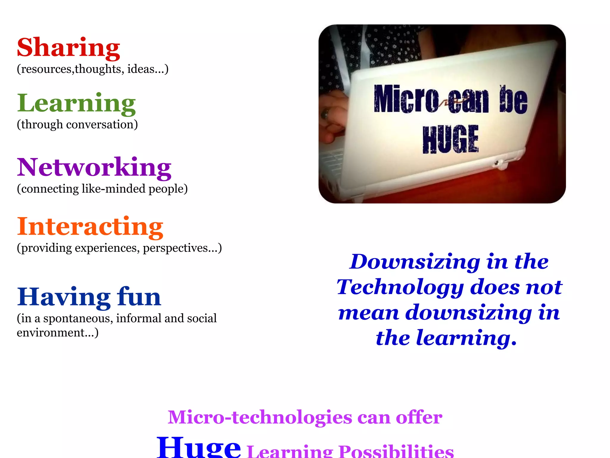 Downsizing in the Technology does not mean downsizing in the learning.  Sharing (resources,thoughts, ideas...) Learning   (through conversation) Networking (connecting like-minded people) Interacting (providing experiences, perspectives...) Having fun (in a spontaneous, informal and social environment...) Micro-technologies can offer Huge  Learning Possibilities 