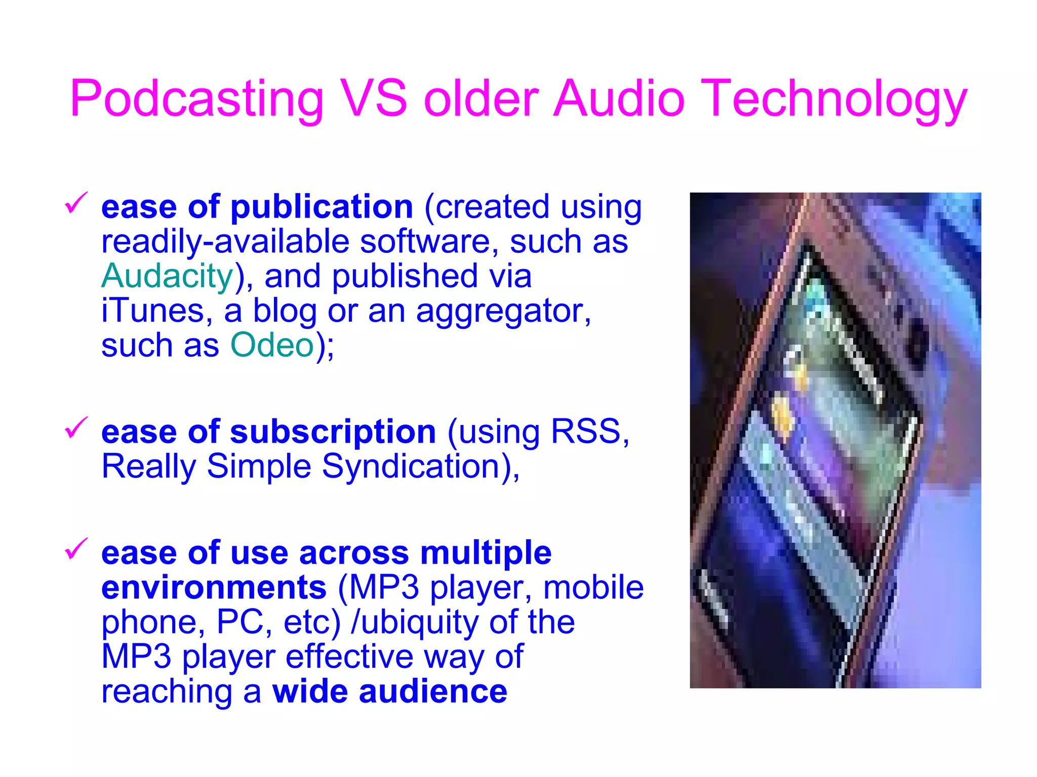 Podcasting VS o lder  A udio  T echnology   ease of publication  (created using readily-available software, such as  Audacity ), and published via iTunes, a blog or an aggregator, such as  Odeo );  ease of subscription  (using RSS, Really Simple Syndication),  ease of use across multiple environments  (MP3 player, mobile phone, PC, etc)  / ubiquity of the MP3 player effective way of reaching a  wide audience  