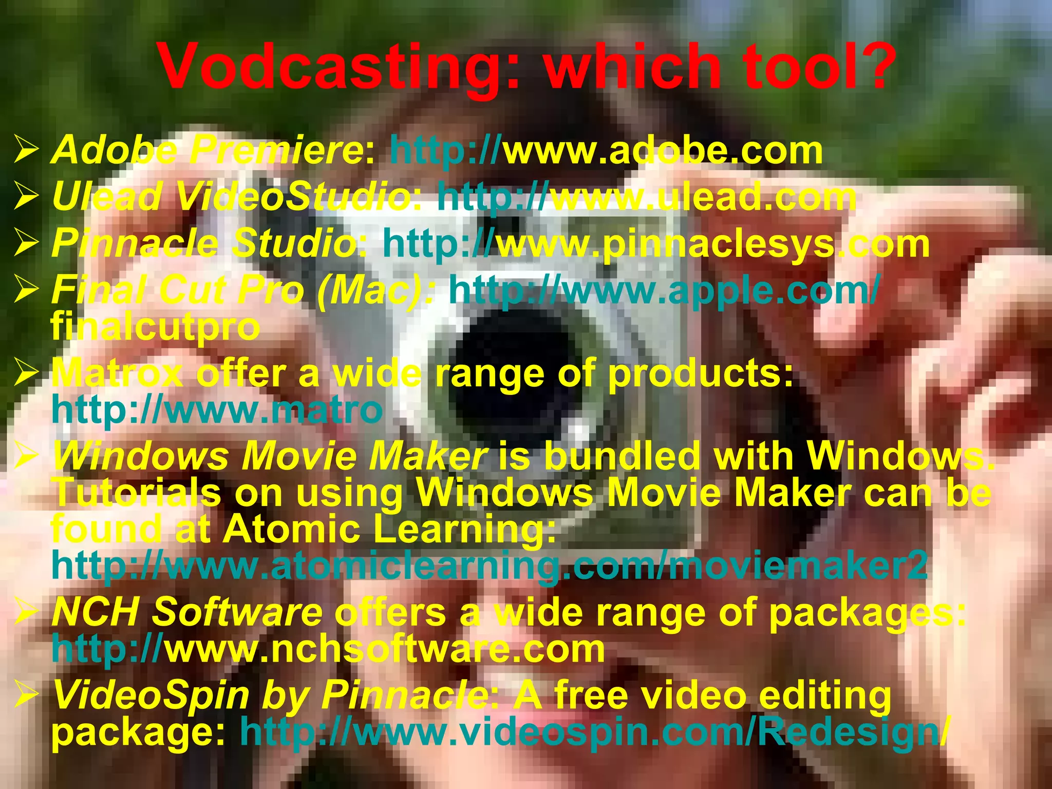 Vodcasting: which tool? Adobe Premiere :  http: // www.adobe.com   Ulead VideoStudio :  http: // www.ulead.com   Pinnacle Studio :  http: // www.pinnaclesys.com   Final Cut Pro (Mac):   http: // www.apple.com / finalcutpro   Matrox offer a wide range of products:  http://www.matro Windows Movie Maker  is bundled with Windows. Tutorials on using Windows Movie Maker can be found at Atomic Learning:  http://www.atomiclearning.com/moviemaker2   NCH Software  offers a wide range of packages:  http: // www.nchsoftware.com   VideoSpin by Pinnacle : A free video editing package:  http: // www.videospin.com / Redesign /   