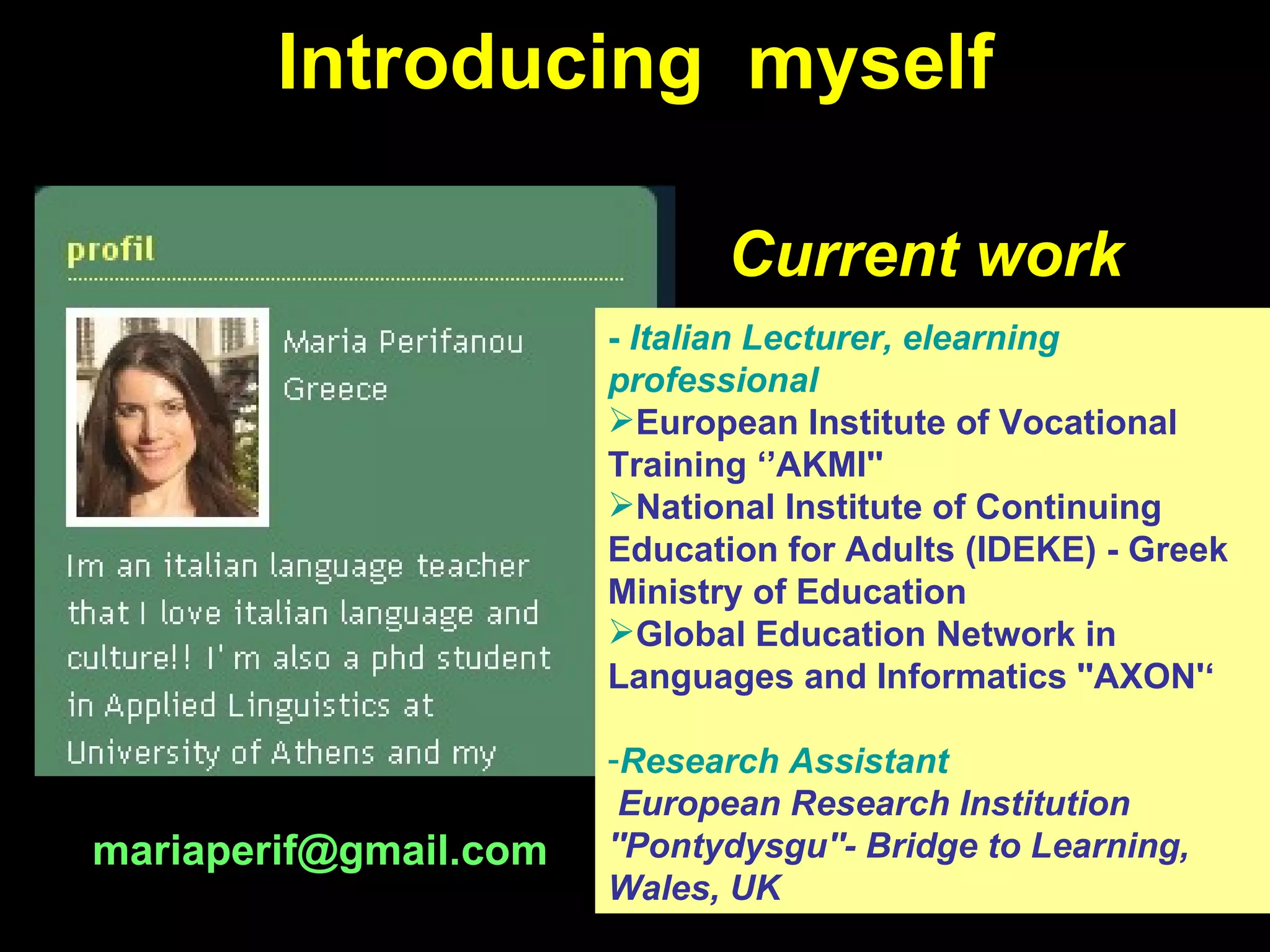 Introducing  myself -  Italian Lecturer, elearning professional   European Institute of Vocational Training ‘ ’ AKMI'' National Institute of Continuing Education for Adults (IDEKE)   - Greek Ministry of Education Global Education Network in Languages and Informatics ''AXON'‘ Research   Assistant European Research Institution ''Pontydysgu''- Bridge to Learning, Wales, UK Current work [email_address] 