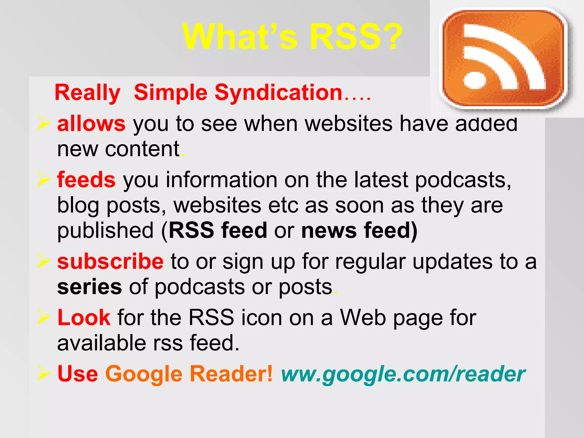 What’s RSS? Really   Simple Syndication … . allows   you to see when websites have added new content .  f eed s   you information on the latest podcasts , blog posts, websites etc  as soon as they are published  ( RSS feed  or  news feed ) s ubscribe   to or sign up for regular updates to a  series  of podcasts  or posts .   Look  for the RSS icon on a Web page  for available rss feed .   Use  Google Reader!  ww.google.com / reader 