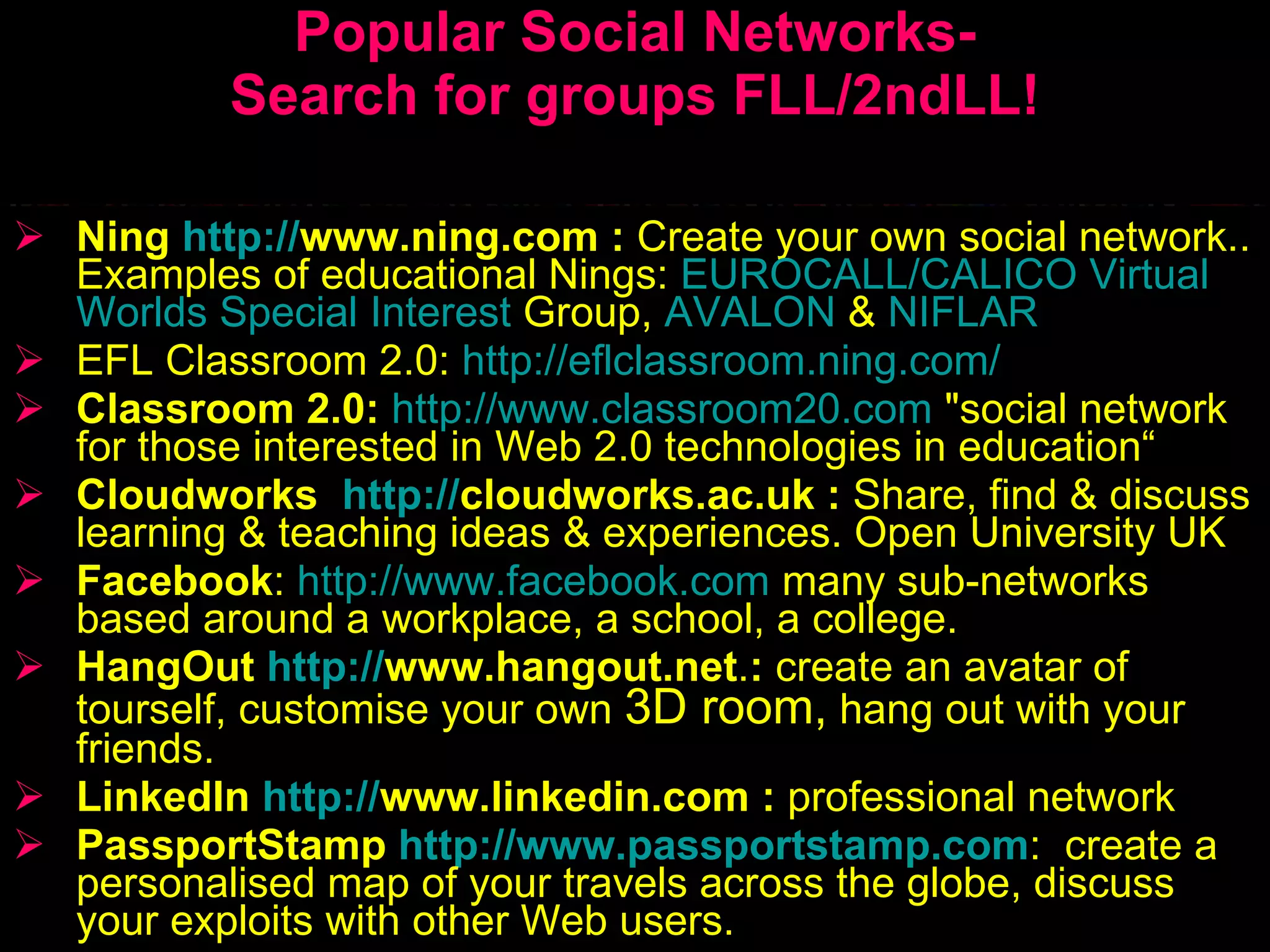 Popular Social Networks- Search for groups FLL/2ndLL! Ning   http: // www.ning.com  :  C reate your own social network.. Examples of educational Nings :   EUROCALL/CALICO  Virtual   Worlds   Special   Interest   Group ,  AVALON   &   NIFLAR EFL Classroom 2.0 :   http://eflclassroom.ning.com/ Classroom 2.0 :   http://www.classroom20.com  &quot;social network for those interested in Web 2.0 technologies in education“ Cloudworks  http: // cloudworks.ac.uk   :   S hare, find  &  discuss learning  &  teaching ideas  &  experiences.   Open University  UK Facebook :  http://www.facebook.com   many sub-networks based around a workplace, a school, a college . HangOut  http: // www.hangout.net . :  create an avatar of tourself ,  customise your own  3D room,  hang out with your friends.  LinkedIn  http: // www.linkedin.com  :   professional network   PassportStamp   http://www.passportstamp.com :  create a personalised map of  your  travels across the globe ,  discuss  your  exploits with other Web users .  