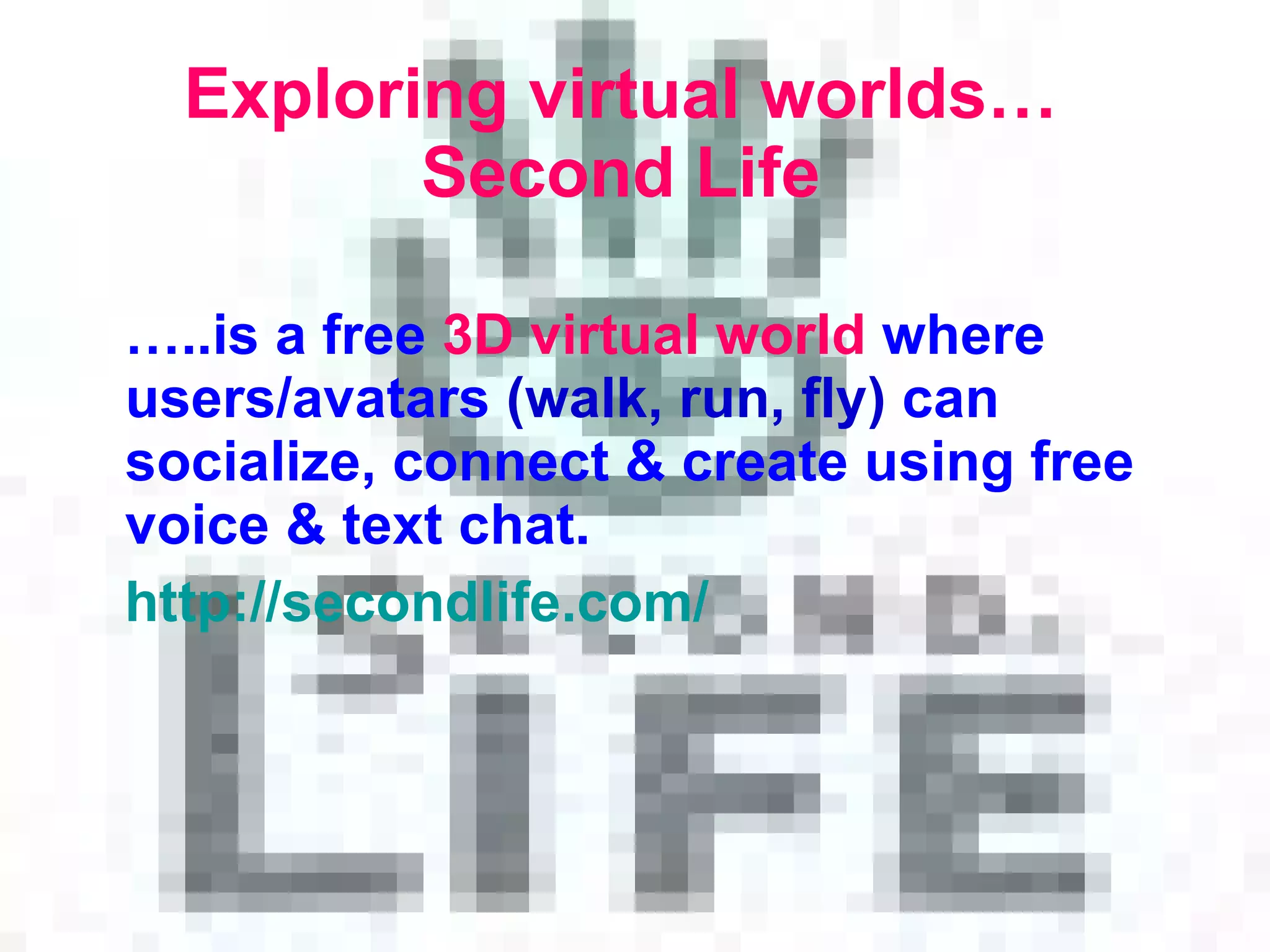 Exploring virtual worlds… Second Life … .. is a free  3D virtual world  where  users/avatars   ( walk, run ,  fly )  can socialize, connect  &  create using free voice  &  text chat . http: // secondlife.com / 