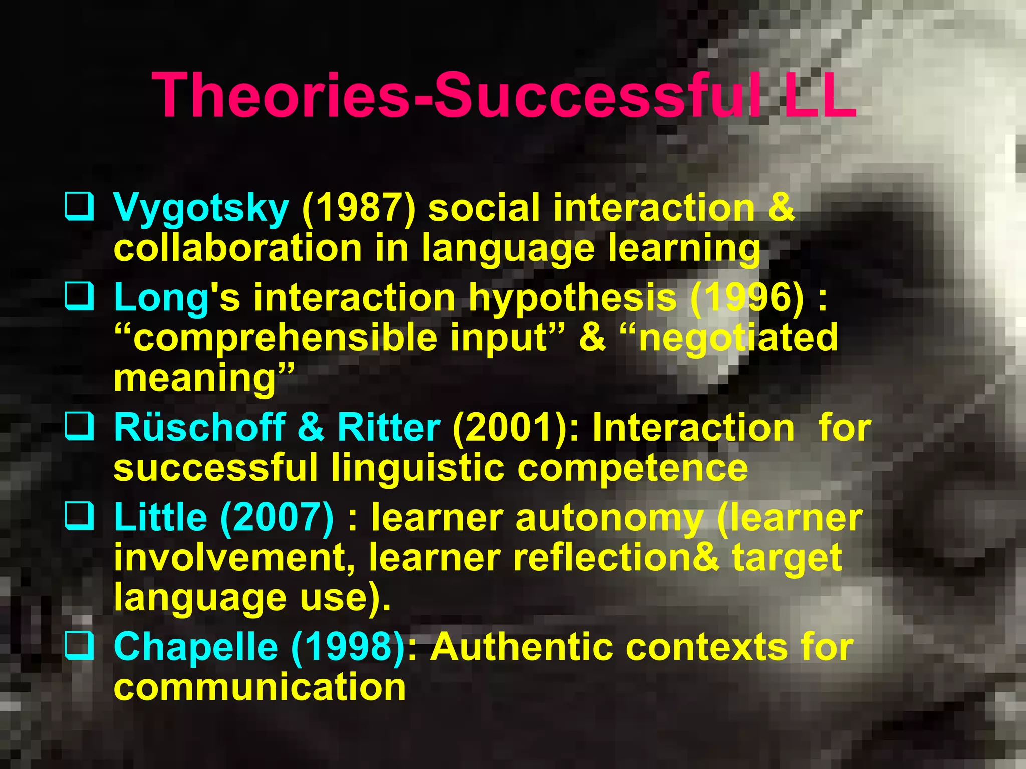 Theories-Successful LL   Vygotsky   ( 19 8 7 )  social interaction  &  collaboration in language learning Long 's interaction hypothesis (1996)  :   “ comprehensible input ”   &   “ negotiated meaning ”   Rüschoff & Ritter   ( 2001 ): Interaction  for successful  linguistic competence Little (2007)   :  learner autonomy  ( learner involvement, learner reflection &  target language use ).   Chapelle (1998) :  Authentic contexts for communication 
