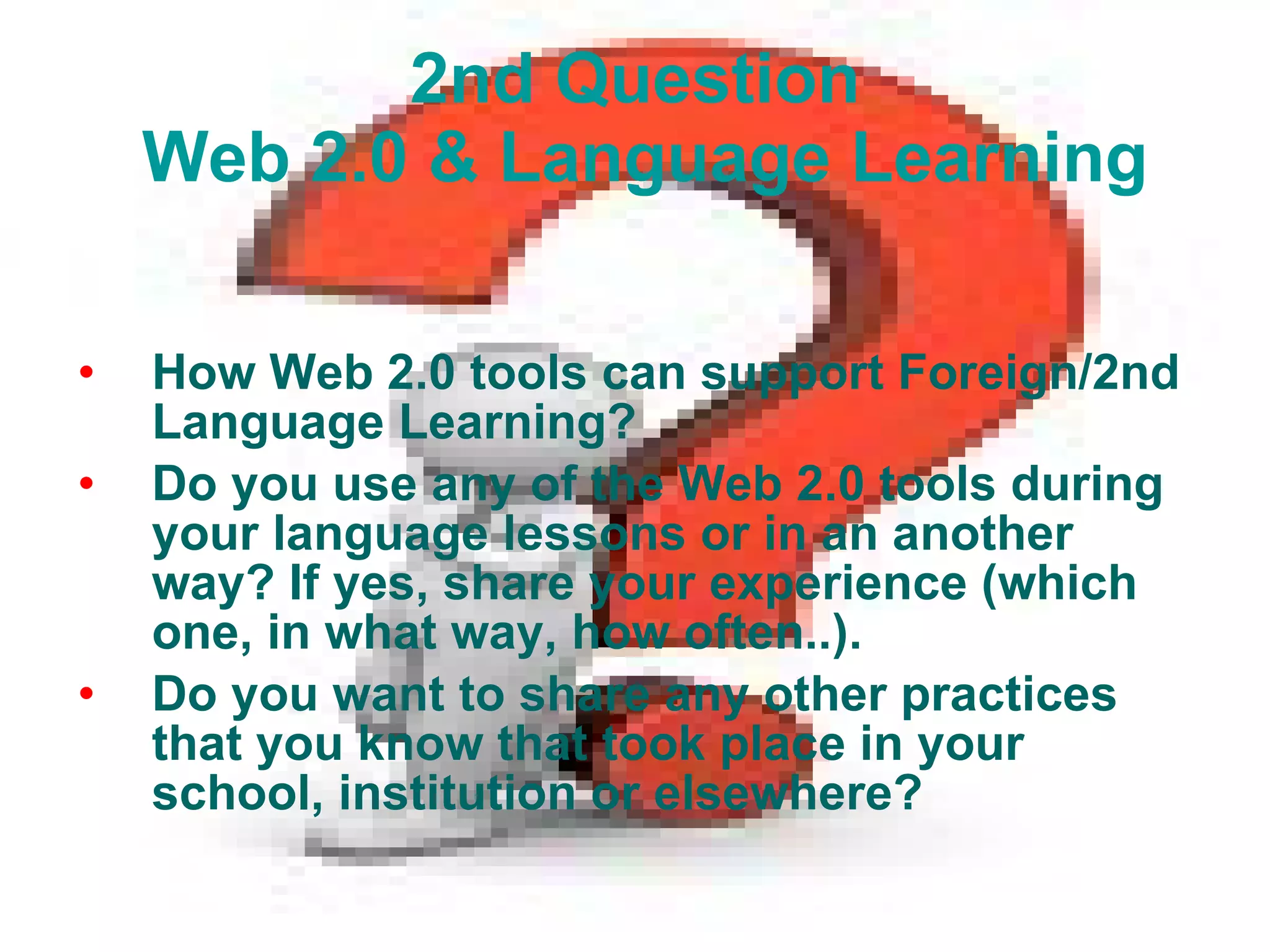 2nd Question  Web 2.0 & Language Learning How Web 2.0 tools can support Foreign/2nd Language Learning? Do you use any of the Web 2.0 tools during your language lessons or in an another way? If yes, share your experience (which one, in what way, how often..). Do you want to share any other practices that you know that took place in your school, institution or elsewhere? 