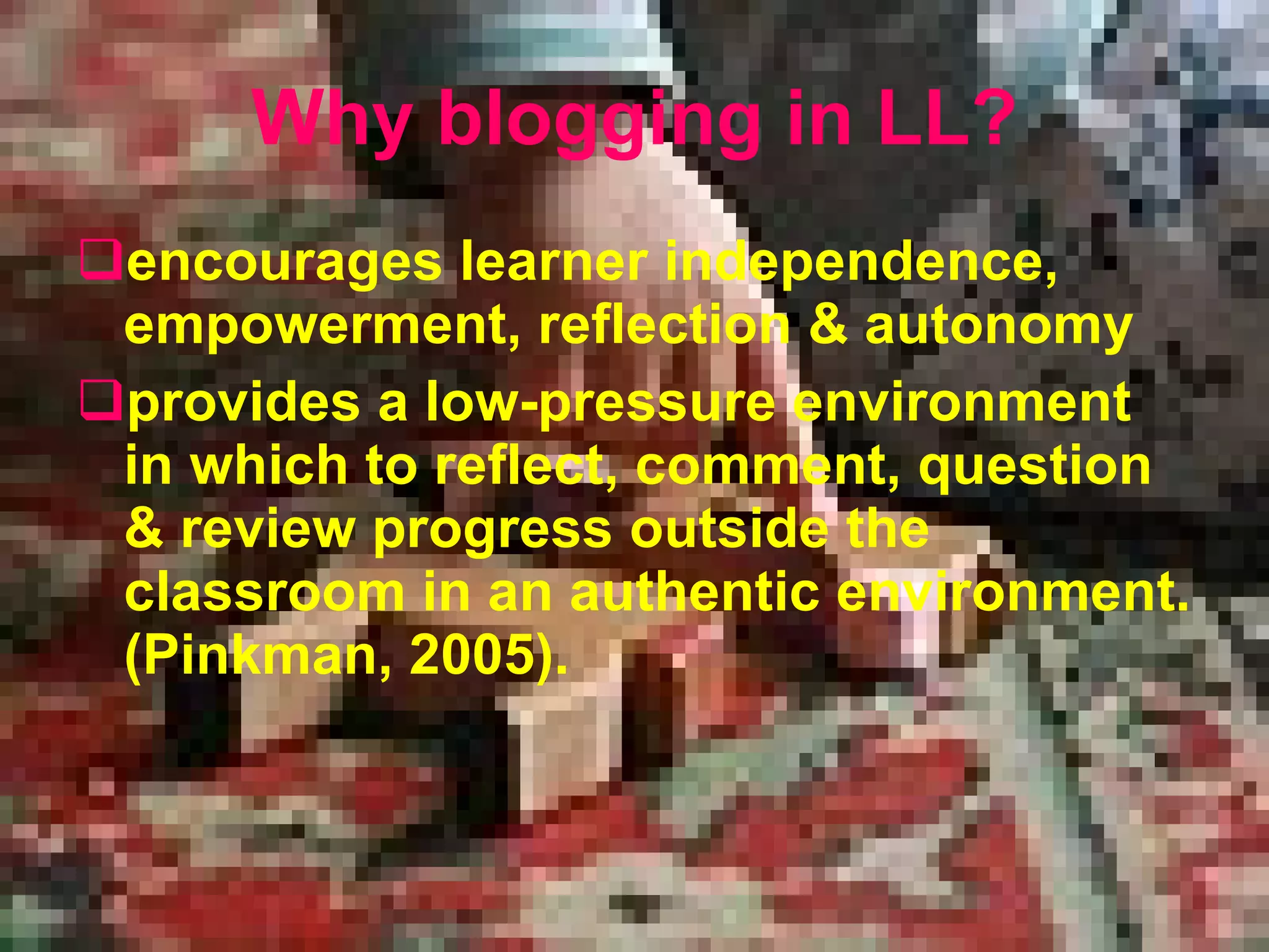 Why blogging in LL? encourages learner independence, empowerment, reflection  &  autonomy provide s  a low-pressure environment in which to reflect, comment, question  &  review progress outside the classroom in an authentic environment. (Pinkman, 2005).   