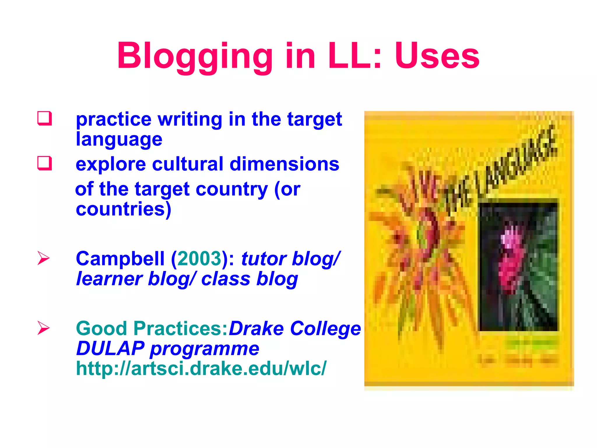 Blogging in LL: Uses p ractice writing in the target language e xplor e  cultural dimensions  of the target country (or countries) Campbell ( 2003 ) :   tutor blog /  learner blog /  class blog Good Practices: Drake College DULAP programme   http://artsci.drake.edu/wlc/ 