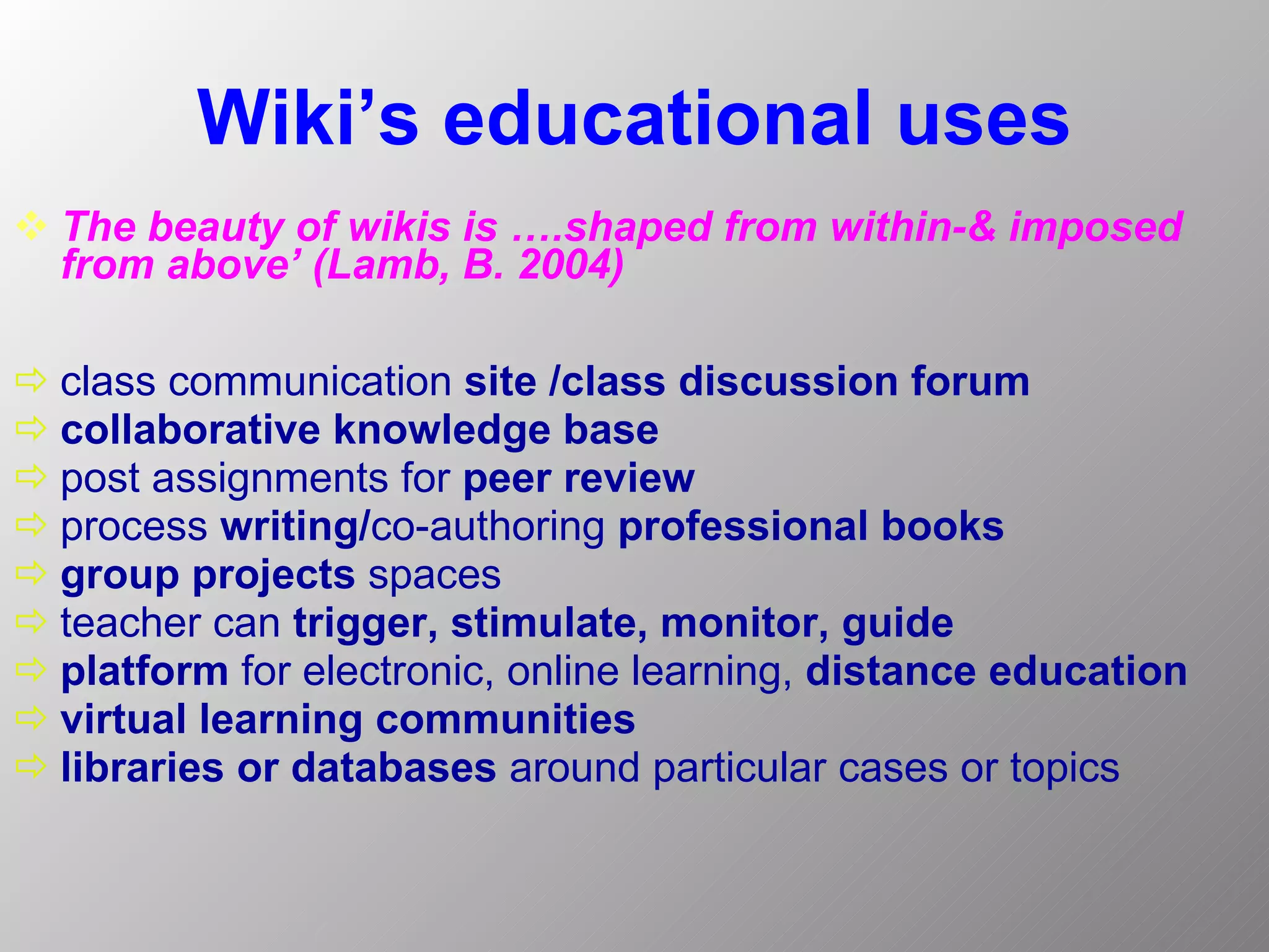 Wiki’s educational uses The beauty of wikis is ….shaped from within-& imposed from above’   (Lamb, B. 2004)   class communication  site /class discussion forum collaborative knowledge base   post assignments for  peer review process  writing/ co-authoring  professional books   group projects  spaces teacher can  trigger, stimulate, monitor, guide   platform  for electronic, online learning,  distance education   virtual learning communities libraries or databases  around particular cases or topics 
