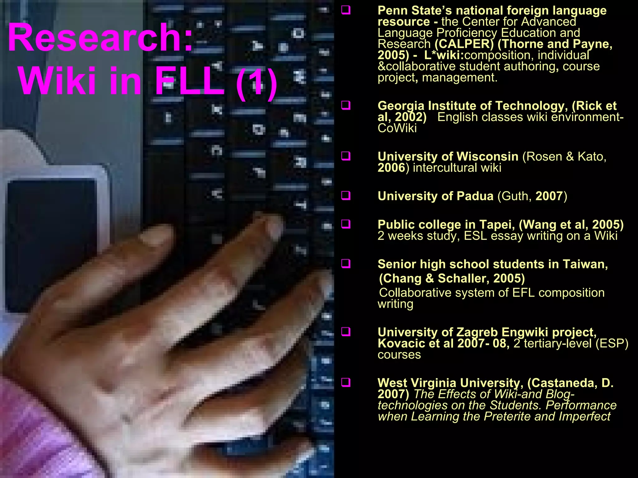 Research:  Wiki in  FLL   (1) Penn State’s national foreign language resource -  the Center for Advanced Language Proficiency Education and Research  (CALPER) (Thorne and Payne, 2005) -  L*wiki: composition, individual &collaborative student authoring ,  course project ,  management. Georgia Institute of Technology, (Rick et al, 2002)   English classes wiki environment-CoWiki University of Wisconsin  (Rosen & Kato,  2006 )  intercultural wiki University of Padua  (Guth,  2007 ) Public college in Tapei, (Wang et al, 2005)  2 weeks study,  ESL   essay writing on a Wiki Senior high school students in Taiwan,  (Chang & Schaller, 2005)   Collaborative system of EFL composition writing University of Zagreb   Engwiki project, Kovacic et al 2007- 08,   2 tertiary-level (ESP) courses West Virginia University, (Castaneda, D. 2007)   The Effects of Wiki-and Blog-technologies on the Students. Performance when Learning the Preterite and Imperfect 