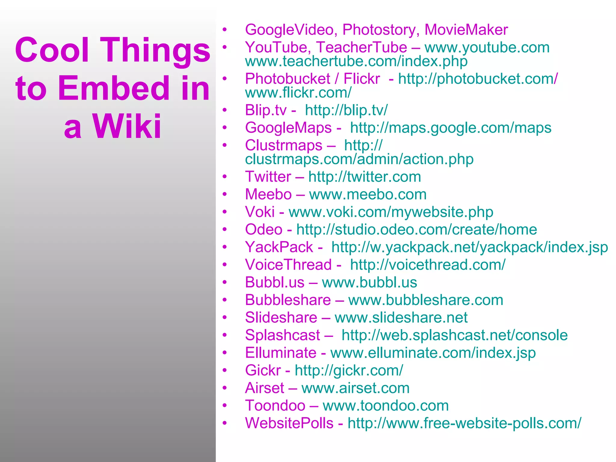Cool Things to Embed in a Wiki GoogleVideo, Photostory, MovieMaker YouTube, TeacherTube –  www.youtube.com   www.teachertube.com/index.php Photobucket / Flickr  -  http:// photobucket.com /   www.flickr.com / Blip.tv -  http:// blip.tv / GoogleMaps -  http:// maps.google.com /maps Clustrmaps –  http:// clustrmaps.com/admin/action.php Twitter –  http:// twitter.com Meebo –  www.meebo.com Voki -  www.voki.com/mywebsite.php Odeo -  http:// studio.odeo.com /create/home YackPack -  http:// w.yackpack.net/yackpack/index.jsp VoiceThread -  http:// voicethread.com / Bubbl.us –  www.bubbl.us Bubbleshare –  www.bubbleshare.com Slideshare –  www.slideshare.net Splashcast –  http:// web.splashcast.net /console Elluminate -  www.elluminate.com/index.jsp Gickr -  http:// gickr.com / Airset –  www.airset.com Toondoo –  www.toondoo.com WebsitePolls -  http://www.free-website-polls.com / 