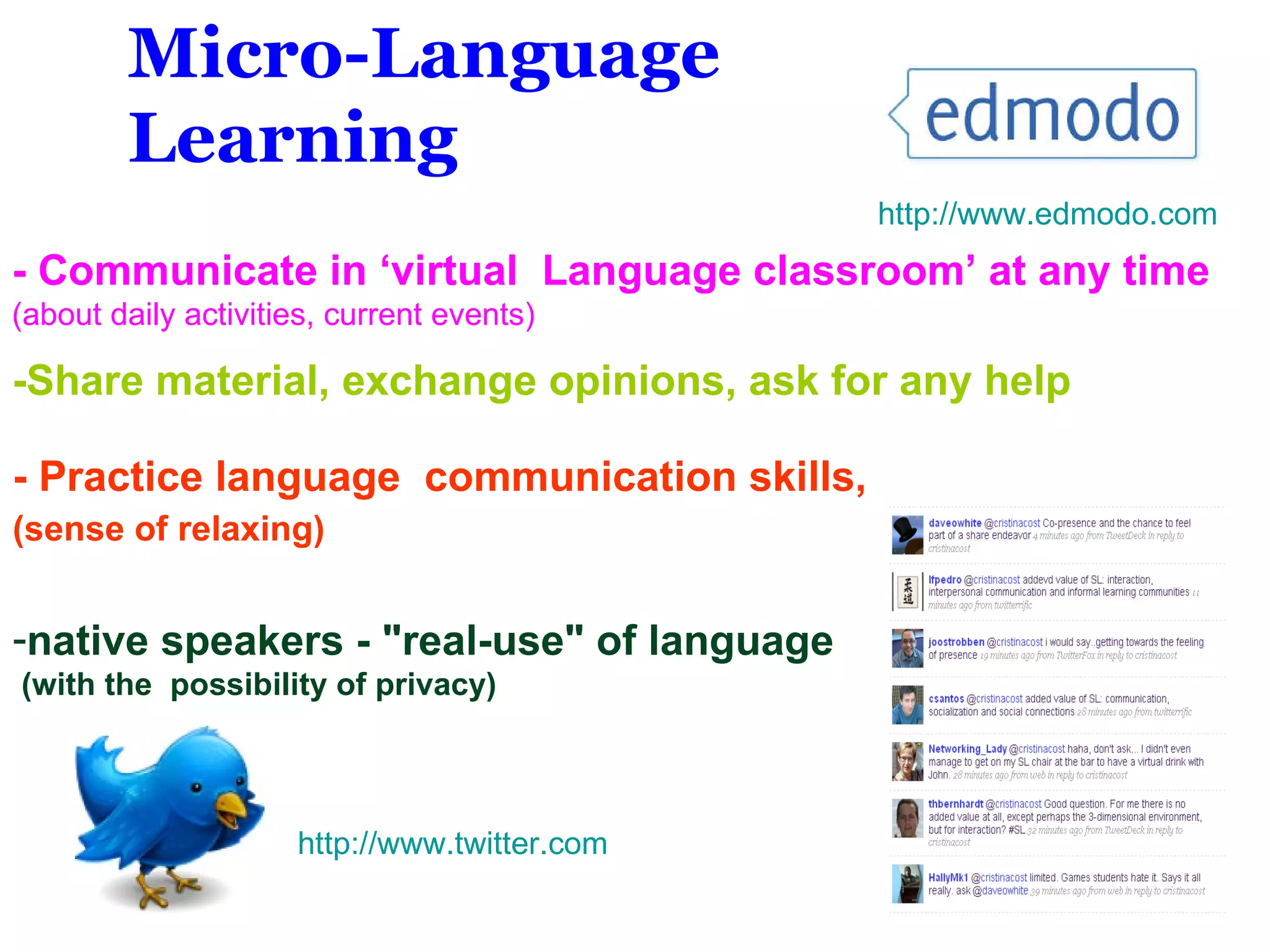 - Practice language  communication skills, (sense of relaxing) ‘ native speakers - &quot;real-use&quot; of language (with the  possibility of privacy) - Communicate in ‘virtual  Language classroom’ at any time   (about daily activities, current events)  Micro-Language Learning -Share material, exchange opinions, ask for any help http://www.edmodo.com http://www. twitter .com 