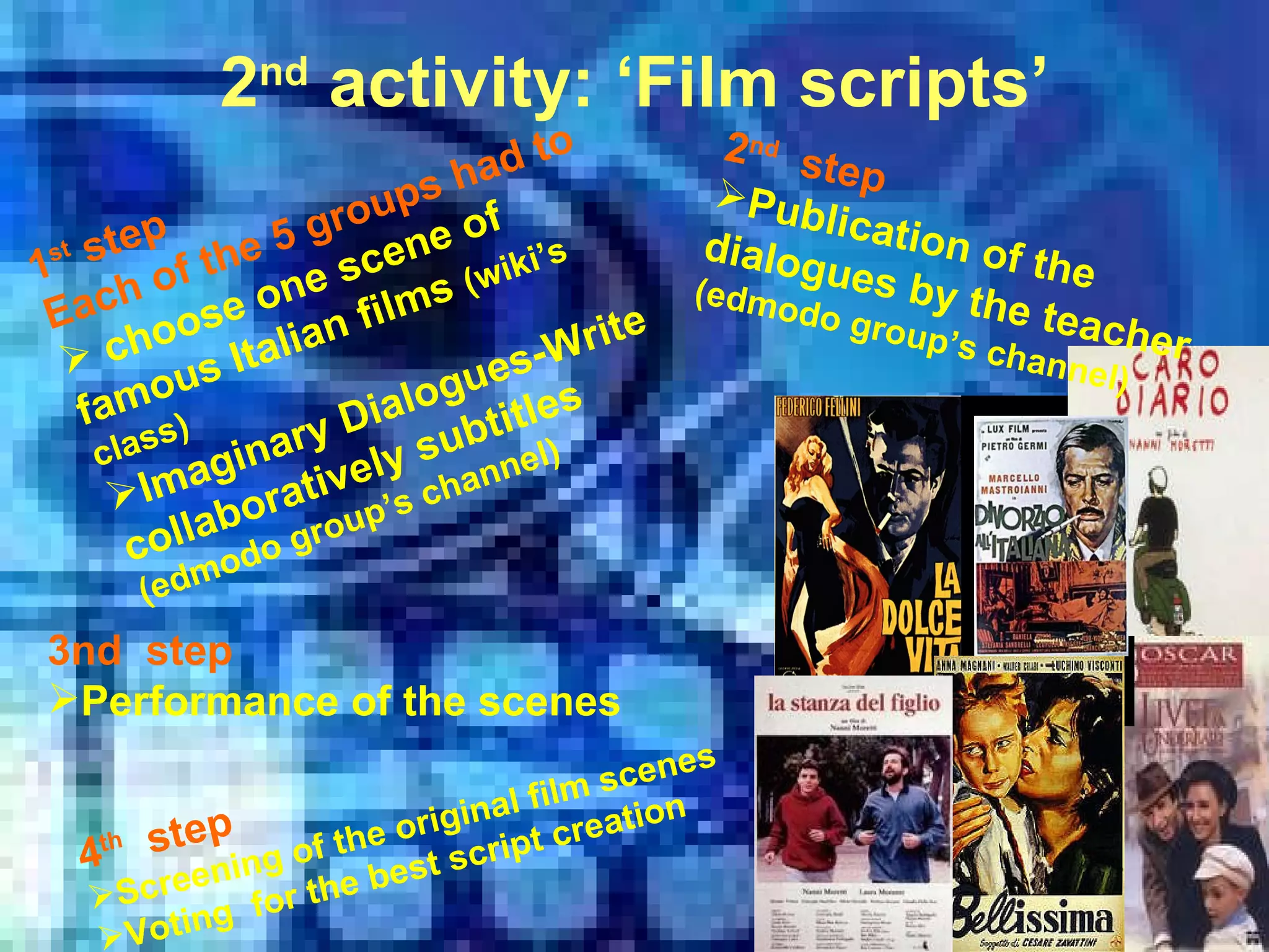 2 nd  activity: ‘Film scripts’ 1 st  step  Each of the 5 groups had to choose one scene of  famous Italian films   (wiki’s class) Imaginary Dialogues-Write collaboratively subtitles  (edmodo group’s channel) 2 nd   step Publication of the dialogues by the teacher  ( edmodo group’s channel) 3nd  step Performance of the scenes 4 th   step Screening of the original film scenes  Voting  for the best script creation 