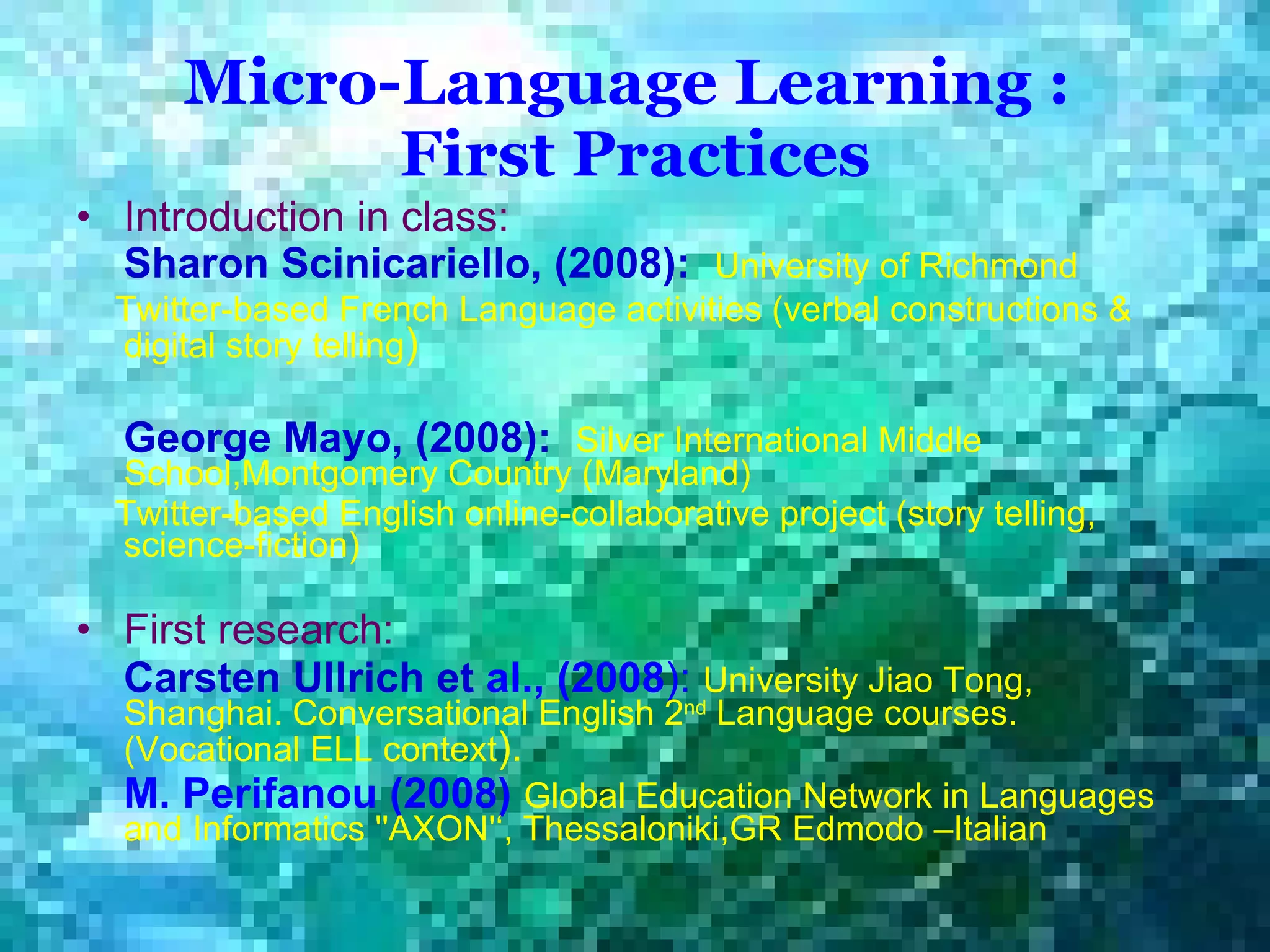 Micro-Language Learning :  First Practices Introduction in class: Sharon   Scinicariello, (2008):   University of Richmond  Twitter-based French Language activities (verbal constructions & digital story telling )  George Mayo, (2008):   Silver International Middle School,Montgomery Country (Maryland)  Twitter-based English online-collaborative project (story telling, science-fiction)   First research: Carsten Ullrich et  al., (2008 ):   University Jiao Tong, Shanghai.  Conversational English 2 nd  Language   courses.  (Vocational  ELL context ).  M. Perifanou (2008)   Global Education Network in Languages and Informatics ''AXON'‘, Thessaloniki,GR Edmodo –Italian   