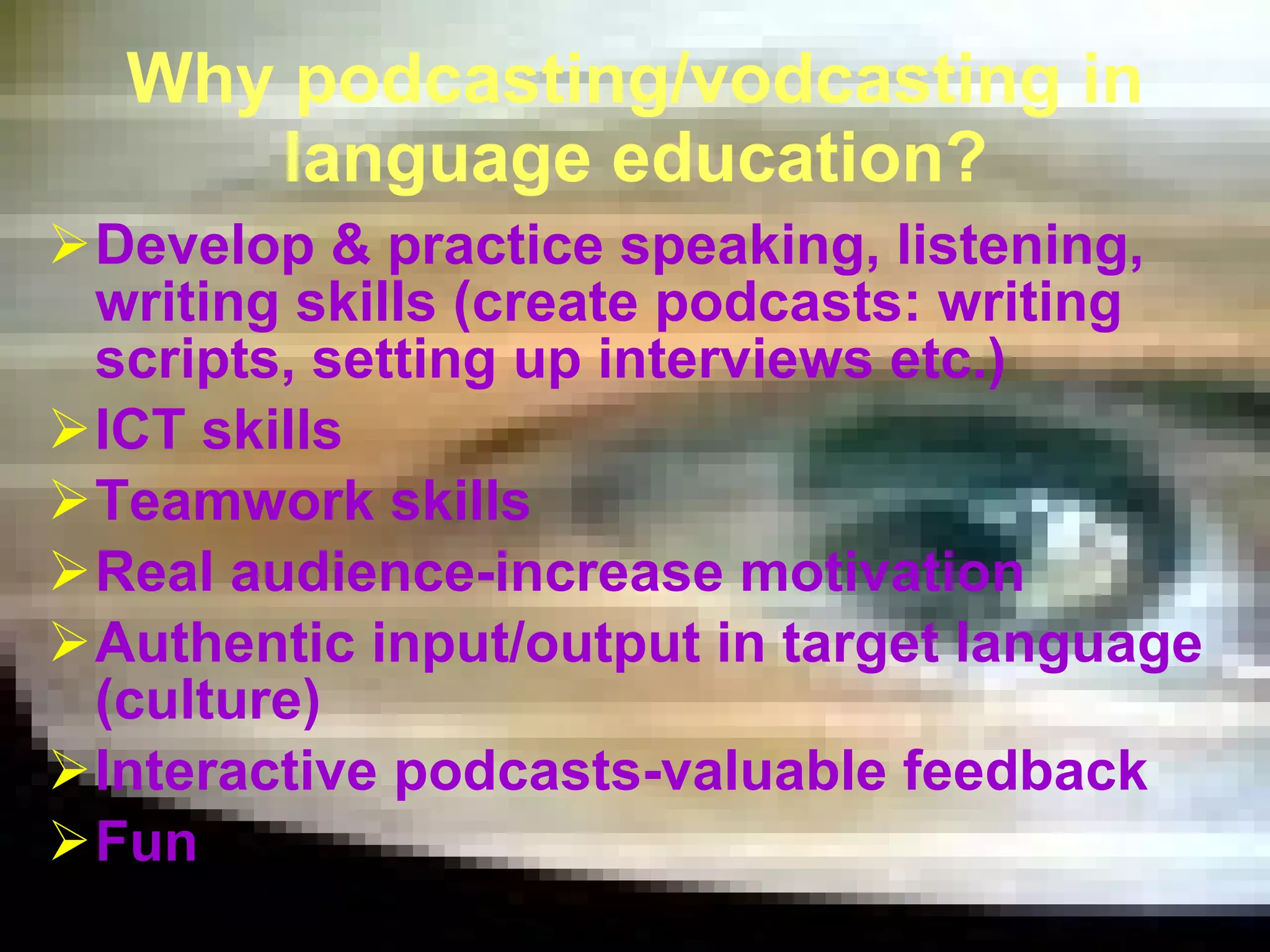 Why podcasting/vodcasting in language education? Develop & practice speaking, listening, writing skills ( creat e  podcasts :   writing scripts, setting up interviews etc.)  ICT skills Teamwork skills Real audience-increase motivation Authentic input/output in target language (culture) Interactive podcasts-valuable feedback Fun 