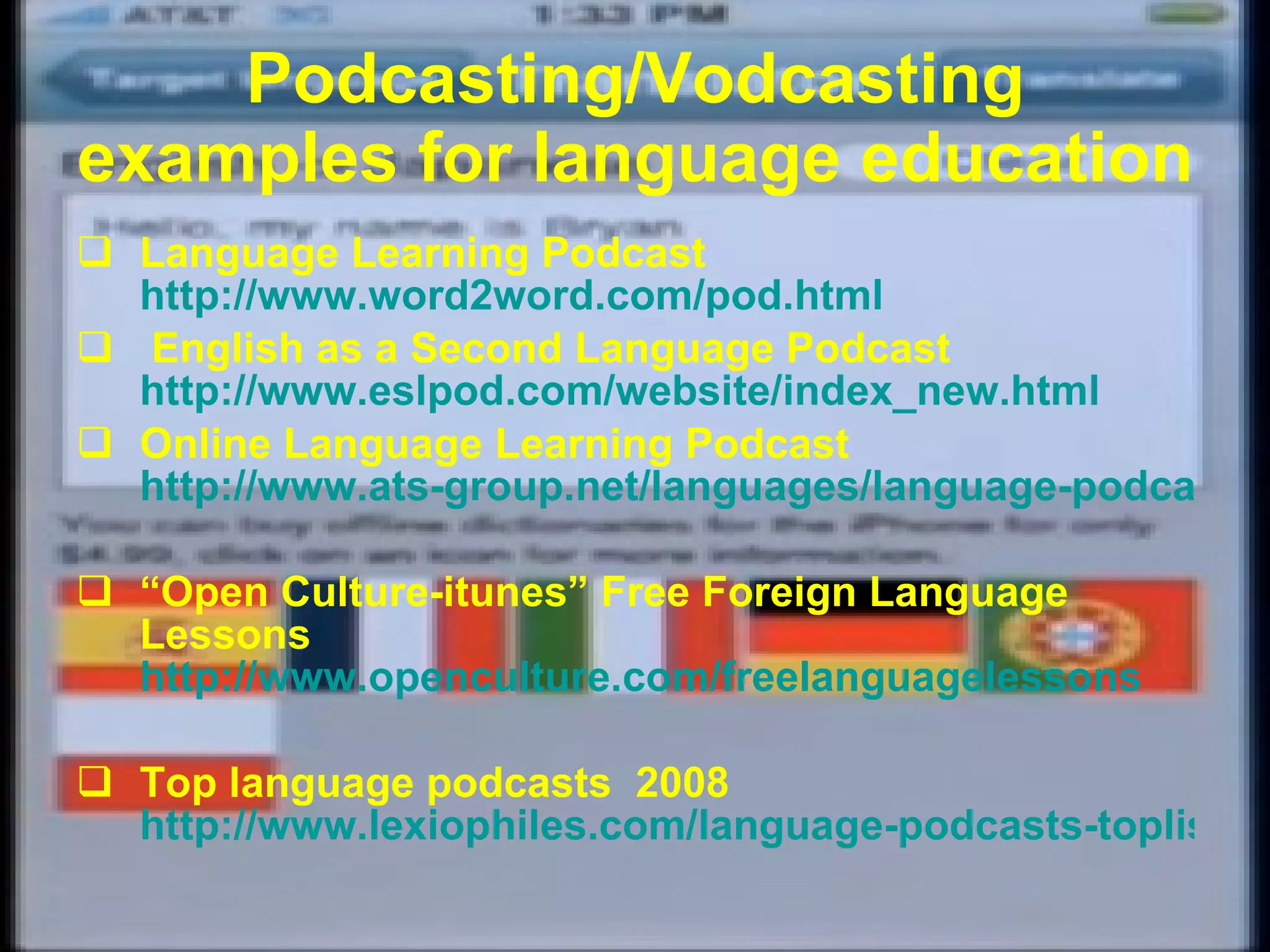 Podcasting/Vodcasting examples for language education Language Learning Podcast   http://www.word2word.com/pod.html English as a Second Language Podcast   http://www.eslpod.com/website/index_new.html Online Language Learning Podcast   http://www.ats-group.net/languages/language-podcast.html “ Open Culture-itunes”  Free Foreign Language Lessons  http://www.openculture.com/freelanguagelessons Top language podcasts  2008   http://www.lexiophiles.com/language-podcasts-toplist/top-10-language-podcasts-2008 
