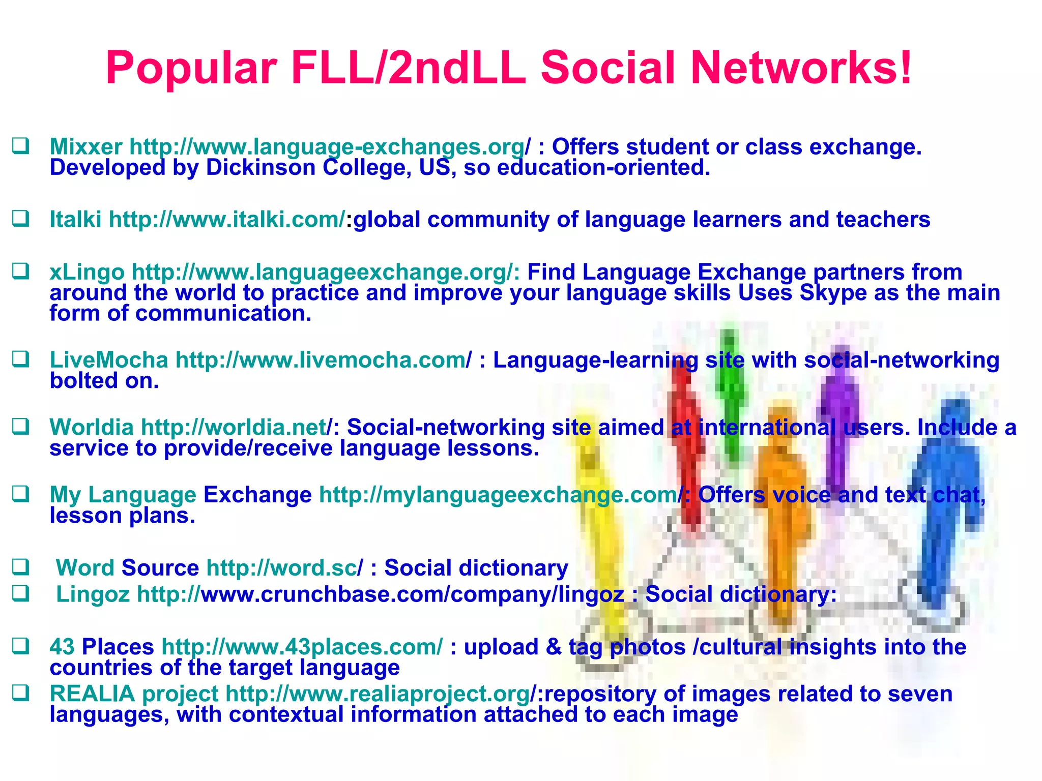 Popular FLL/2ndLL Social Networks! Mixxer   http:// www.language - exchanges.org /   :  Offers student or class exchange. Developed by Dickinson College, US, so education-oriented. Italki   http:// www.italki.com / : global community of language learners and teachers   xLingo  http://www.languageexchange.org/:  Find Language Exchange partners from around the world to practice and improve your language skills Uses Skype as the main form of communication. LiveMocha   http:// www.livemocha.com /   :  Language-learning site with social-networking bolted on. Worldia   http:// worldia.net / :  Social-networking site aimed at international users. Include a service to provide/receive language lessons. My   Language  Exchange   http:// mylanguageexchange.com / :  Offers voice and text chat, lesson plans.  Word  Source   http:// word.sc /   :   S ocial dictionary Lingoz   http:// www.crunchbase.com/company/lingoz  : S ocial dictionary :  43  Places   http://www.43places.com/   :  upload  &  tag photos  / cultural insights into the countries  of the target language REALIA project   http: // www.realiaproject.org / : repository of images related to seven languages, with contextual information attached to each image   