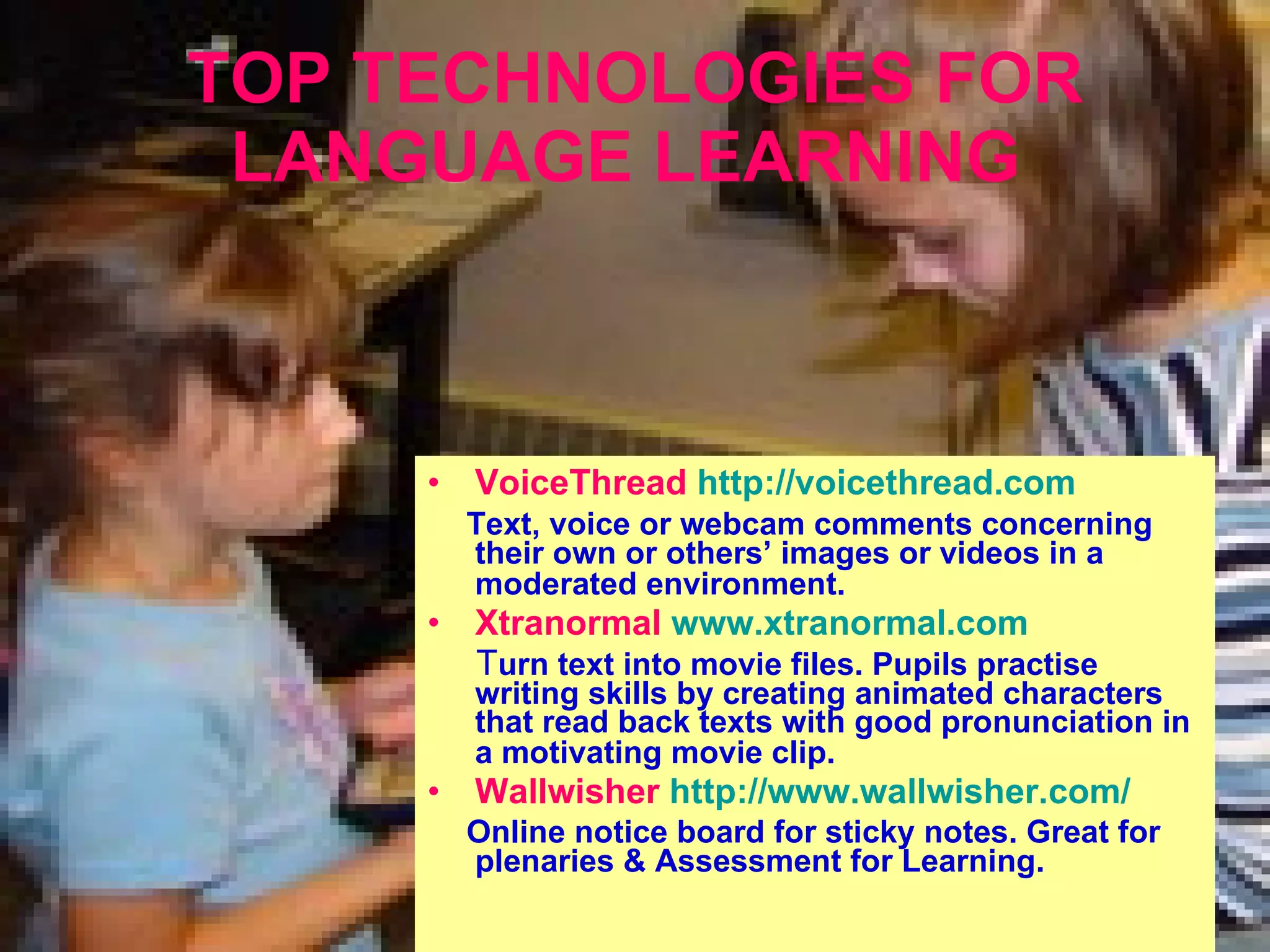 TOP TECHNOLOGIES FOR LANGUAGE LEARNING   VoiceThread   http://voicethread.com Text , voice or webcam comments concerning their own or others’ images or videos in a moderated environment.   Xtranormal  www.xtranormal.com T urn text into movie files. Pupils practise writing skills by creating animated characters that read back texts with good pronunciation in a motivating movie clip.   Wallwisher   http://www.wallwisher.com/ O nline notice board for sticky notes. Great for plenaries  &  Assessment for Learning . 