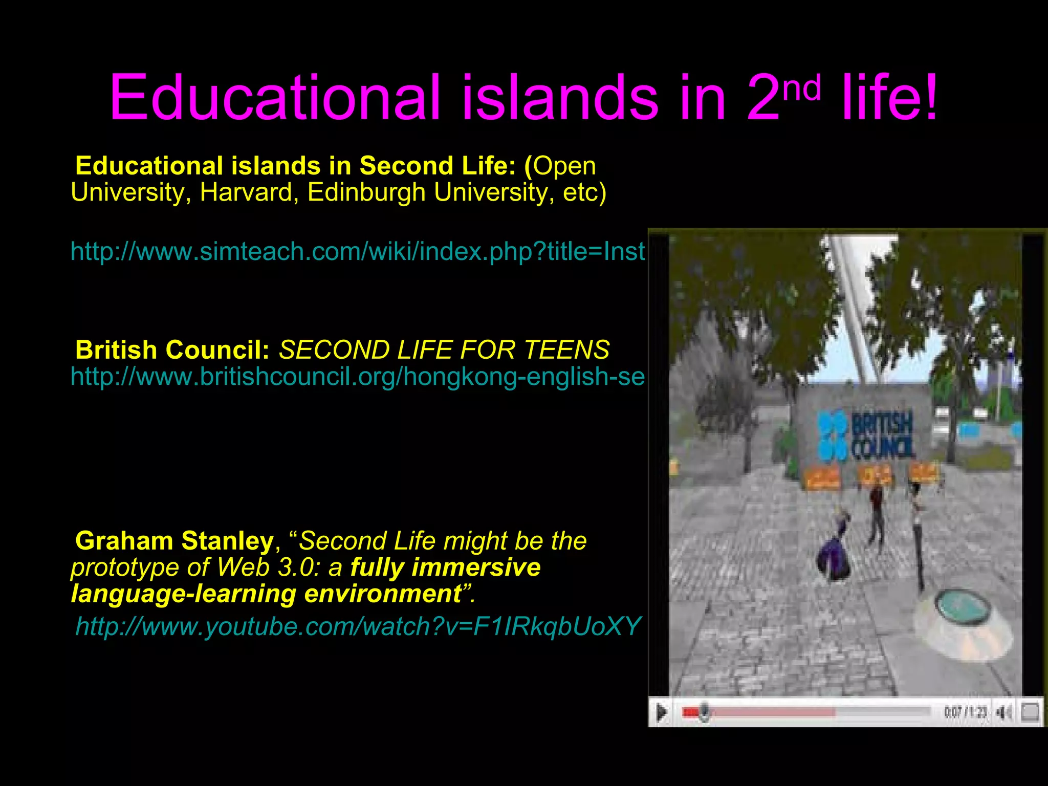 Educational islands in 2 nd  life! E ducational islands in Second Life : ( Open University ,  Harvard ,  Edinburgh University , etc) http://www.simteach.com/wiki/index.php?title=Institutions_and_Organizations_in_SL British Council:   SECOND LIFE FOR TEENS   http://www.britishcouncil.org/hongkong-english-secondlife.htm Graham Stanley ,  “ Second Life might be the prototype of   Web 3.0: a  fully immersive language-learning environment ” . http://www.youtube.com/watch?v=F1IRkqbUoXY 