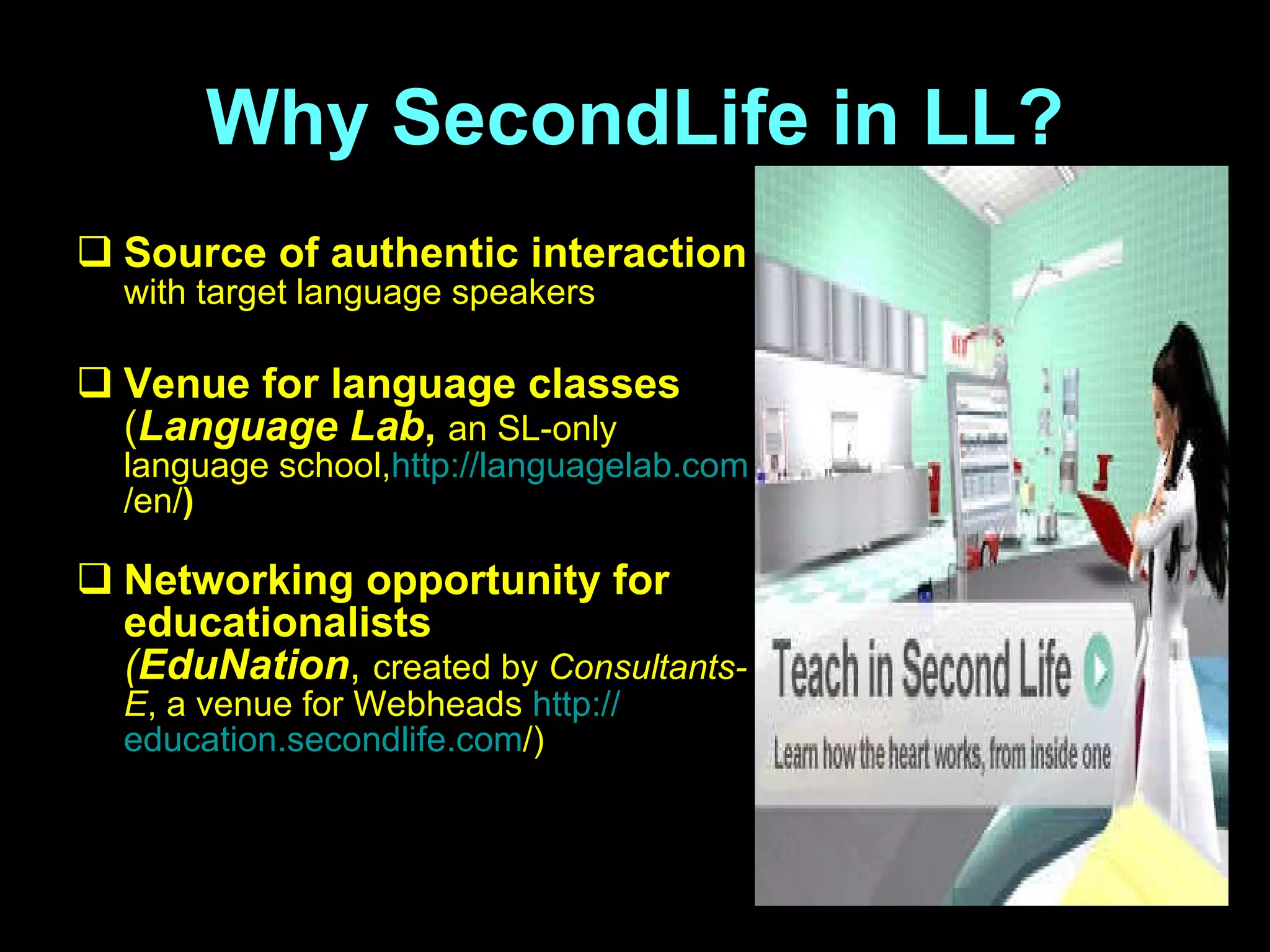 Why SecondLife in LL? S ource of authentic interaction   with target language speakers V enue for language classes   ( Language Lab ,  an SL-only language school , http:// languagelab.com /en/ )   N etworking opportunity for educationalists ( EduNation ,  created by  Consultants-E , a venue for Webheads  http:// education.secondlife.com / ) 