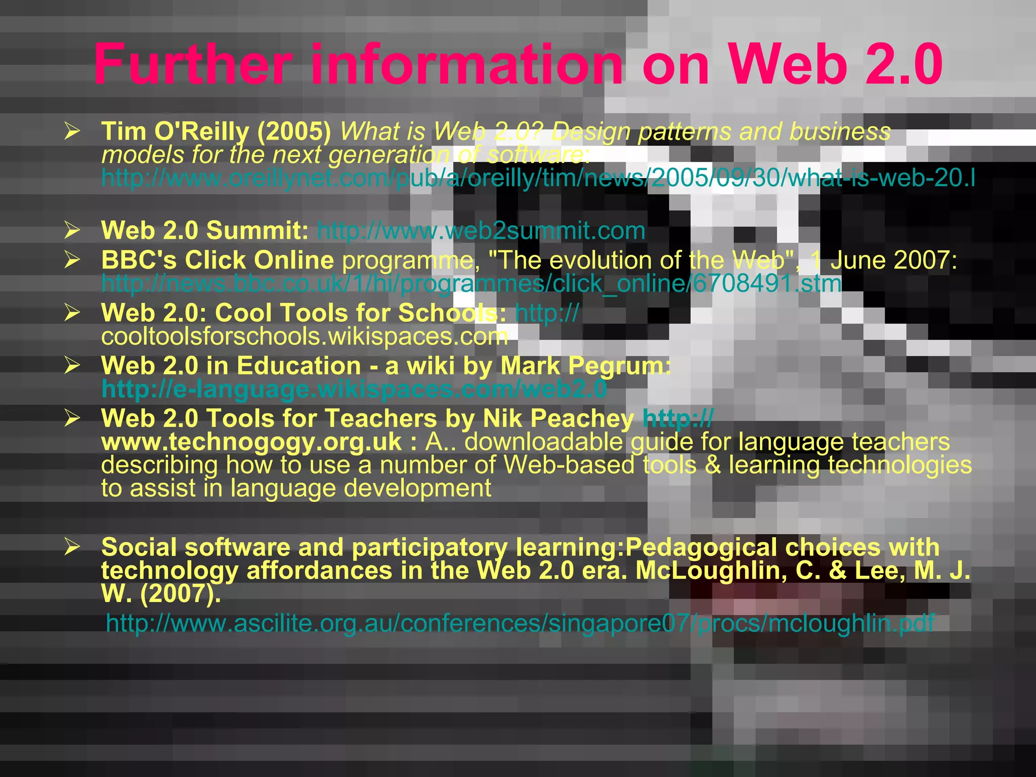 F urther information on Web 2.0 Tim O'Reilly (2005)  What is Web 2.0? Design patterns and business models for the next generation of software : http://www.oreillynet.com/pub/a/oreilly/tim/news/2005/09/30/what-is-web-20.html   Web 2.0 Summit:   http://www.web2summit.com   BBC's Click Online  programme, &quot;The evolution of the Web&quot;, 1 June 2007: http://news.bbc.co.uk/1/hi/programmes/click_online/6708491.stm   Web 2.0: Cool Tools for Schools:   http: // cooltoolsforschools.wikispaces.com   Web 2.0 in Education - a wiki by Mark Pegrum:  http://e-language.wikispaces.com/web2.0   Web 2.0 Tools for Teachers by Nik Peachey  http: // www.technogogy.org.uk  :  A.. downloadable guide for  language  teachers describing how to use a number of Web-based tools  &  learning technologies to assist in language development Social software and participatory learning:Pedagogical choices with   technology affordances in the Web   2.0 era.   McLoughlin, C. & Lee, M. J. W. (2007).  http://www.ascilite.org.au/conferences/singapore07/procs/mcloughlin.pdf 