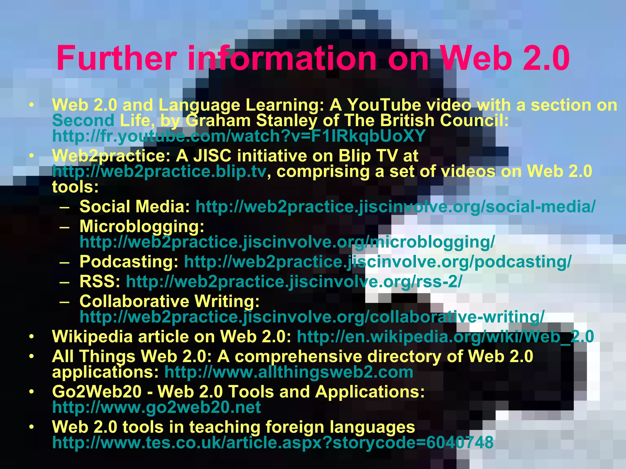 F urther information on Web 2.0 Web 2.0 and Language Learning: A YouTube video with a section on  Second   Life , by Graham Stanley of The British Council: http://fr.youtube.com/watch?v=F1IRkqbUoXY   Web2practice: A JISC initiative on Blip TV at  http://web2practice.blip.tv , comprising a set of videos on Web 2.0 tools:  Social Media:  http://web2practice.jiscinvolve.org/social-media/   Microblogging:  http://web2practice.jiscinvolve.org/microblogging/   Podcasting:  http://web2practice.jiscinvolve.org/podcasting/   RSS:  http://web2practice.jiscinvolve.org/rss-2/   Collaborative Writing:  http://web2practice.jiscinvolve.org/collaborative-writing/   Wikipedia article on Web 2.0:  http://en.wikipedia.org/wiki/Web_2.0   All Things Web 2.0: A comprehensive directory of Web 2.0 applications:  http://www.allthingsweb2.com   Go2Web20 - Web 2.0 Tools and Applications:  http://www.go2web20.net   Web 2.0 tools in teaching foreign languages  http://www.tes.co.uk/article.aspx?storycode=6040748 