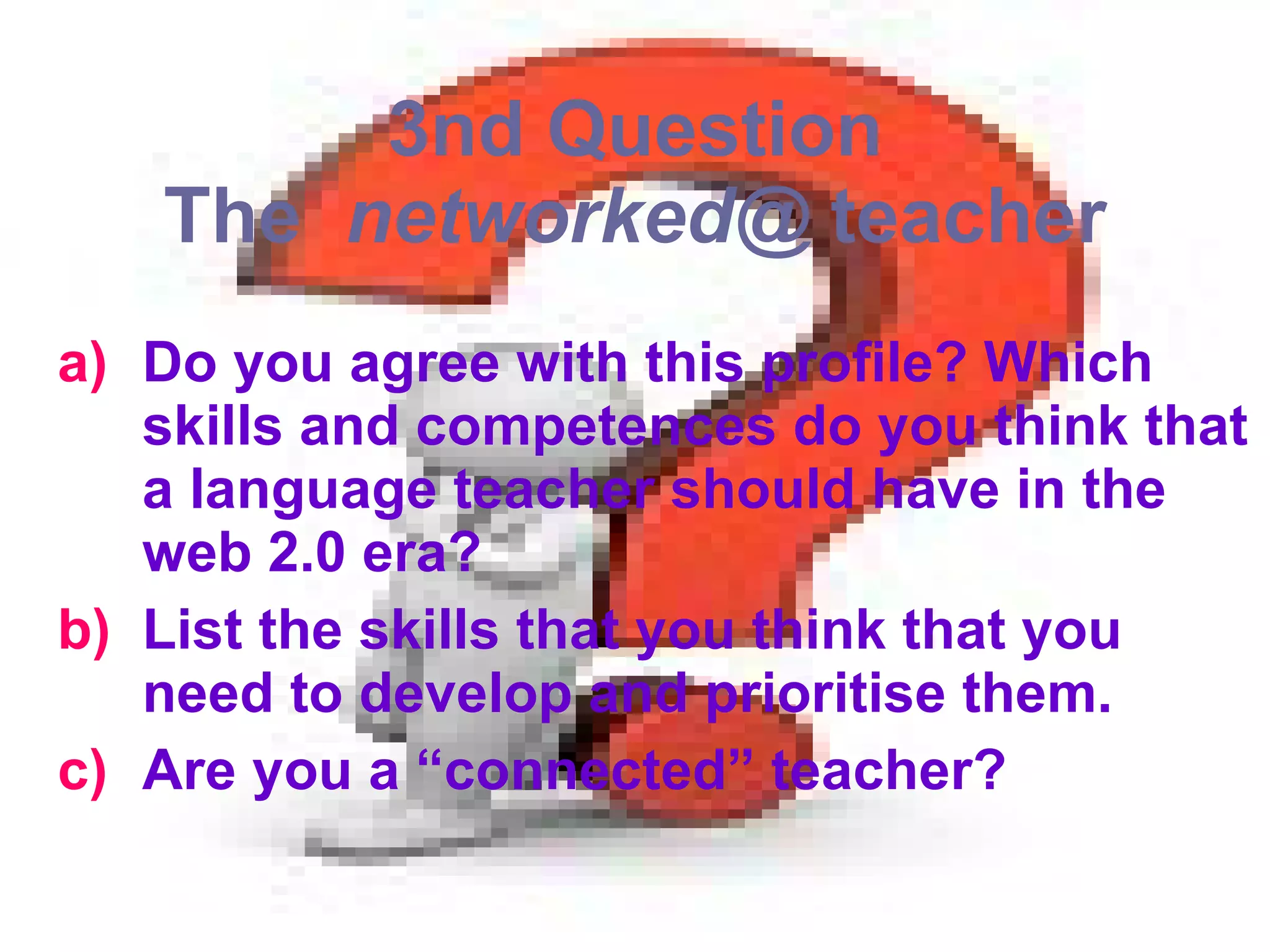 3nd Question The  networked@  teacher Do you agree with this profile? Which skills and competences do you think that a language teacher should have in the web 2.0 era?  List the skills that you think that you need to develop and prioritise them. Are you a “connected” teacher? 