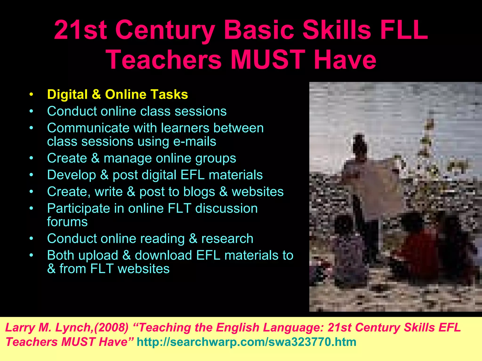 21st Century Basic Skills FLL Teachers MUST Have Digital  &  Online Tasks   Conduct online class sessions  Communicate with learners between class sessions using e-mails  Create  &  manage online groups  Develop  &  post digital EFL materials  Create, write  &  post to blogs  &  websites    Participate in online  F LT discussion forums  Conduct online reading  &  research  Both upload  &  download EFL materials to  &  from  F LT websites  Larry M. Lynch,(2008) “ Teaching the English Language: 21st Century Skills EFL   Teachers MUST Have ”   http://searchwarp.com/swa323770.htm 