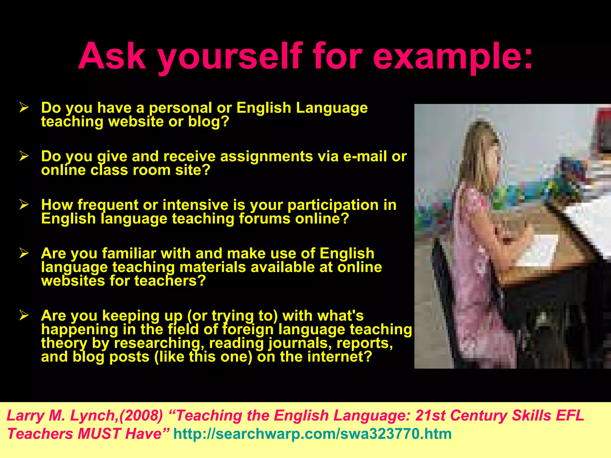 Ask yourself for example: Do you have a personal or English Language teaching website or blog?  Do you give and receive assignments via e-mail or online class room site?  How frequent or intensive is your participation in English language teaching forums online?  Are you familiar with and make use of English language teaching materials available at online websites for teachers?  Are you keeping up (or trying to) with what's happening in the field of foreign language teaching theory by researching, reading journals, reports, and blog posts (like this one) on the internet?  Larry M. Lynch,(2008) “ Teaching the English Language: 21st Century Skills EFL   Teachers MUST Have ”   http://searchwarp.com/swa323770.htm 