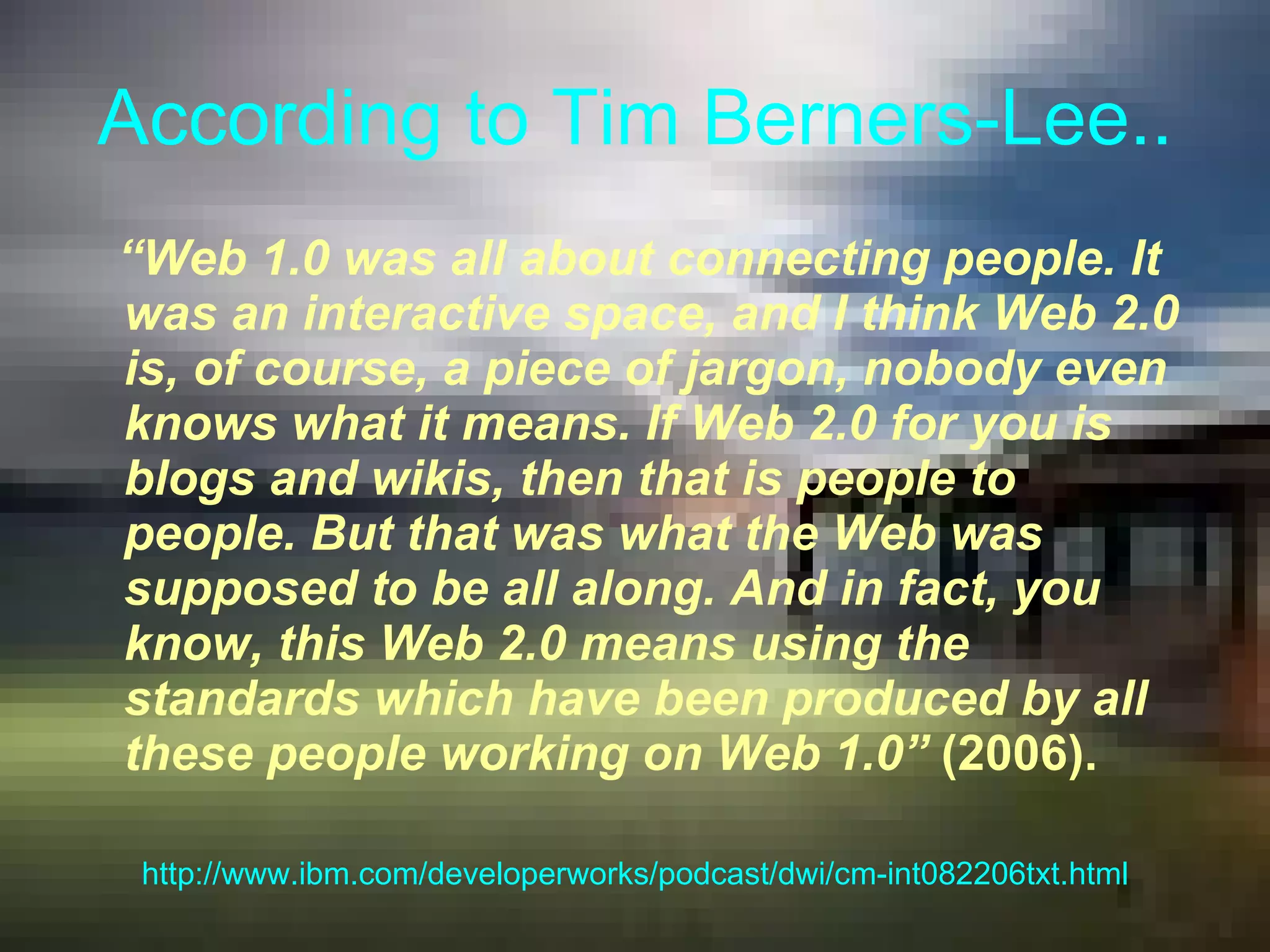According to Tim Berners-Lee.. “ Web 1.0 was all about connecting people. It was an interactive space, and I think Web 2.0 is, of course, a piece of jargon, nobody even knows what it means. If Web 2.0 for you is blogs and wikis, then that is people to people. But that was what the Web was supposed to be all along. And in fact, you know, this Web 2.0 means using the standards which have been produced by all these people working on Web 1.0”   (2006). http://www.ibm.com/developerworks/podcast/dwi/cm-int082206txt.html 