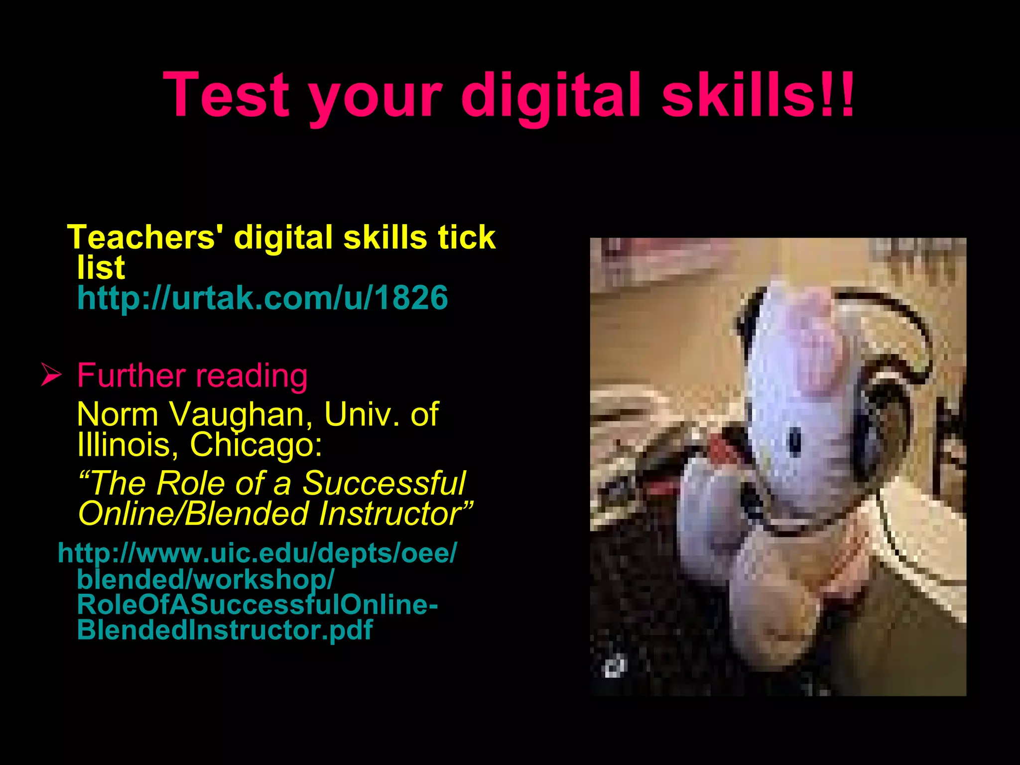 Test your digital skills!! Teachers' digital skills tick list   http://urtak.com/u/1826 Further reading Norm Vaughan , Univ. of Illinois, Chicago:   “ The Role of a Successful Online/Blended Instructor ”   http: // www.uic.edu / depts / oee / blended / workshop / RoleOfASuccessfulOnline - BlendedInstructor.pdf 