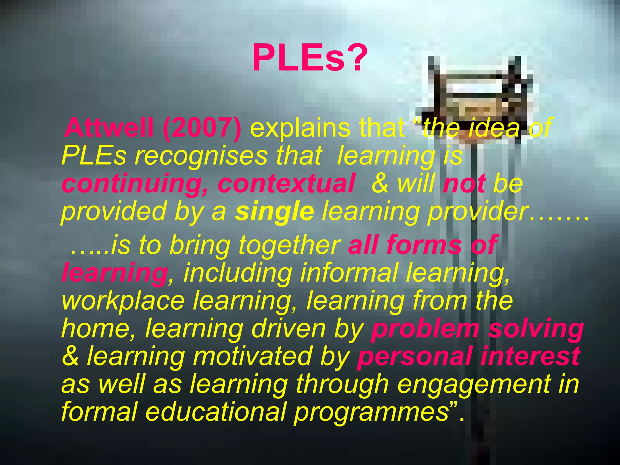 PLEs? Attwell (2007)  explains that “ the idea of PLEs recognises that  learning is  continuing, contextual   & will  not  be provided by a  single  learning provider ……. … ..is to bring together  all forms of learning , including informal learning, workplace learning, learning from the home, learning driven by  problem solving  & learning motivated by  personal interest  as well as learning through engagement in formal educational programmes ”.   