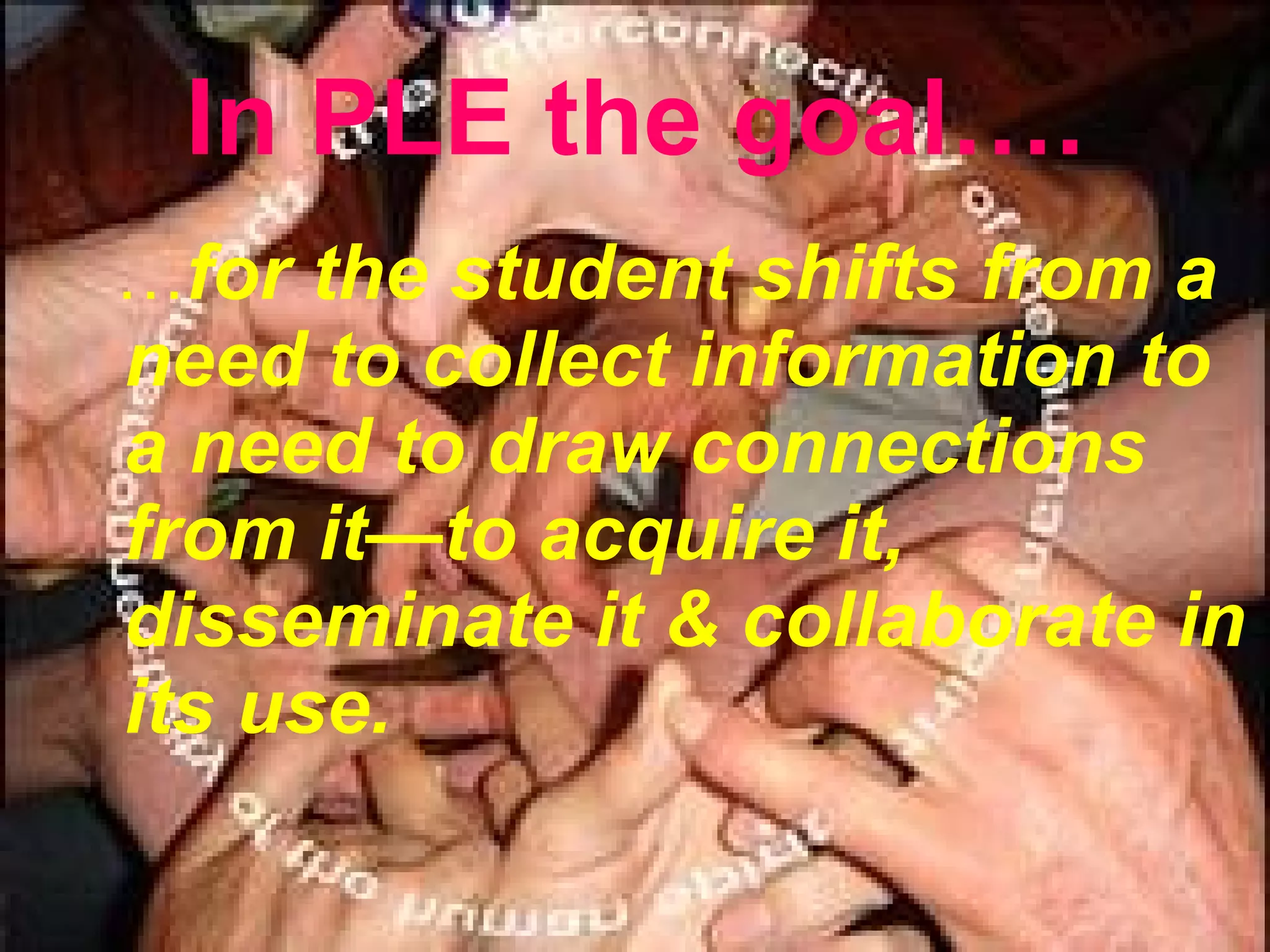 In PLE the goal…. … for the student  shifts from a need to collect information to a need to draw connections from it—to acquire it, disseminate it  &  collaborate in its use. 