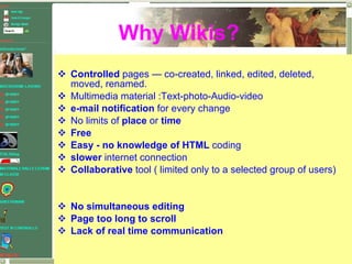 Controlled  pages — co-created, linked, edited, deleted, moved, renamed. Multimedia material :Text-photo-Audio-video e-mail notification  for every change No limits of  place  or  time Free  Easy - no knowledge of HTML  coding slower  internet connection Collaborative  tool ( limited only to a selected group of users) No simultaneous editing Page too long to scroll Lack of real time communication Why Wikis? 