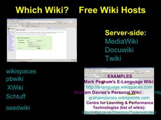 Which Wiki?  Free Wiki Hosts wikispaces pbwiki seedwiki XWiki Schtuff Server-side: MediaWiki Docuwiki Twiki EXAMPLES Mark Pegrum's E-Language Wiki:   http: //e- language.wikispaces.com   Graham Davies's Personal Wiki : :  http: // grahamdavies.wikispaces.com   Centre for Learning & Performance  Technologies  (list of wikis) :   http://c4lpt.co.uk/Directory/Tools/wiki.html   