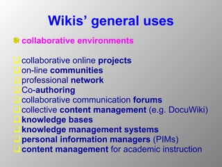 Wikis’ general uses collaborative environments  collaborative online  projects on-line  communities professional  network Co- authoring  collaborative communication  forums   collective  content management  (e.g. DocuWiki)  knowledge bases   knowledge management systems  personal information managers  (PIMs) content  management   for academic instruction  