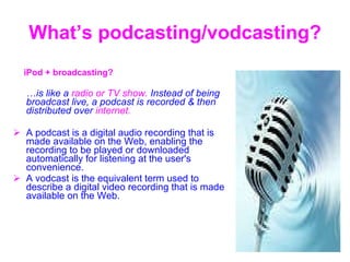 What’s podcasting/vodcasting? iPod  +  broadcasting ? … is like a  radio or TV show.  Instead of being broadcast live, a podcast is recorded & then distributed over  internet. A podcast is a digital audio recording that is made available on the Web, enabling the recording to be played or downloaded automatically for listening at the user's convenience.  A vodcast is the equivalent term used to describe a digital video recording that is made available on the Web.  