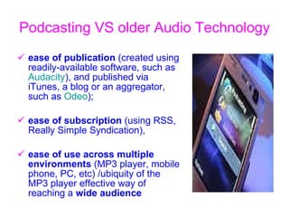 Podcasting VS o lder  A udio  T echnology   ease of publication  (created using readily-available software, such as  Audacity ), and published via iTunes, a blog or an aggregator, such as  Odeo );  ease of subscription  (using RSS, Really Simple Syndication),  ease of use across multiple environments  (MP3 player, mobile phone, PC, etc)  / ubiquity of the MP3 player effective way of reaching a  wide audience  