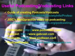 Useful Podcasting/Vodcasting Links Guide of creating Podcasts/Vodcasts  http://www.wssa.net/WSSA/SocietyInfo/ProfessionalDev/Podcasting/Missouri_Podcasting_White_Paper.pdf JISC's Web2practice video on podcasting:  http://web2practice.jiscinvolve.org/podcasting/   Podomatic:  http: // www.podomatic.com   Gabcast:  http: // www.gabcast.com   Podbean:  http: // www.podbean.com   PodcastPeople:  ttp: // www.podcastpeople.com   
