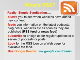What’s RSS? Really   Simple Syndication … . allows   you to see when websites have added new content .  f eed s   you information on the latest podcasts , blog posts, websites etc  as soon as they are published  ( RSS feed  or  news feed ) s ubscribe   to or sign up for regular updates to a  series  of podcasts  or posts .   Look  for the RSS icon on a Web page  for available rss feed .   Use  Google Reader!  ww.google.com / reader 