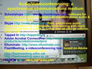 Audio /Video conferencing: a synchronous communications medium   Schoolshape   http: // www.schoolshape.com :  software for setting up an online Language Lab  ( asynchronous audio  &  video assignments )   Skype  http://www.skype.com   Free ,  one-to-one audio communication via a computer conferencing with more than one person at a time ,  a cheap pay-as-you-go service ,  video calls Tapped In  http://tappedin.or   Adobe Acrobat ConnectPro:  http: // www.adobe.com / uk / products / acrobatconnectpro / Elluminate:  http: // www.elluminate.com FlashMeeting,  a videoconferencing tool,  based on Adobe   Flash,  ( Open University, UK ) : http://flashmeeting.e2bn.net   http://flashmeeting.open.ac.uk SCOPIA  http: // www.radvision.com   