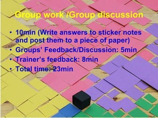 Group work /Group discussion 10min (Write answers to sticker notes and post them to a piece of paper) Groups’ Feedback/Discussion: 5min Trainer’s feedback: 8min Total time: 23min 