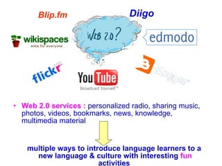 Web 2.0 services :   personalized radio, sharing music, photos, videos, bookmarks,  news, knowledge, multimedia material  multiple ways to introduce language learners to a new language & culture with interesting  fun  activities   Blip.fm Diigo   