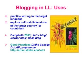 Blogging in LL: Uses p ractice writing in the target language e xplor e  cultural dimensions  of the target country (or countries) Campbell ( 2003 ) :   tutor blog /  learner blog /  class blog Good Practices: Drake College DULAP programme   http://artsci.drake.edu/wlc/ 