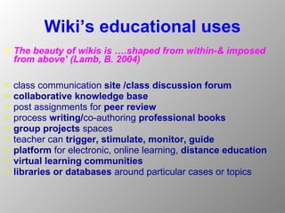 Wiki’s educational uses The beauty of wikis is ….shaped from within-& imposed from above’   (Lamb, B. 2004)   class communication  site /class discussion forum collaborative knowledge base   post assignments for  peer review process  writing/ co-authoring  professional books   group projects  spaces teacher can  trigger, stimulate, monitor, guide   platform  for electronic, online learning,  distance education   virtual learning communities libraries or databases  around particular cases or topics 