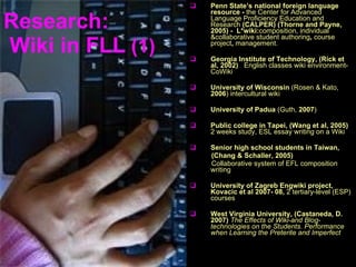 Research:  Wiki in  FLL   (1) Penn State’s national foreign language resource -  the Center for Advanced Language Proficiency Education and Research  (CALPER) (Thorne and Payne, 2005) -  L*wiki: composition, individual &collaborative student authoring ,  course project ,  management. Georgia Institute of Technology, (Rick et al, 2002)   English classes wiki environment-CoWiki University of Wisconsin  (Rosen & Kato,  2006 )  intercultural wiki University of Padua  (Guth,  2007 ) Public college in Tapei, (Wang et al, 2005)  2 weeks study,  ESL   essay writing on a Wiki Senior high school students in Taiwan,  (Chang & Schaller, 2005)   Collaborative system of EFL composition writing University of Zagreb   Engwiki project, Kovacic et al 2007- 08,   2 tertiary-level (ESP) courses West Virginia University, (Castaneda, D. 2007)   The Effects of Wiki-and Blog-technologies on the Students. Performance when Learning the Preterite and Imperfect 