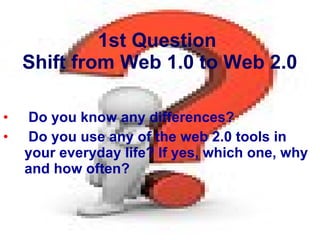 1st Question  Shift from Web 1.0 to Web 2.0 Do you know any differences?  Do you use any of the web 2.0 tools in your everyday life? If yes, which one, why and how often? 