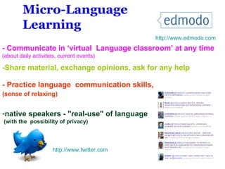 - Practice language  communication skills, (sense of relaxing) ‘ native speakers - "real-use" of language (with the  possibility of privacy) - Communicate in ‘virtual  Language classroom’ at any time   (about daily activities, current events)  Micro-Language Learning -Share material, exchange opinions, ask for any help http://www.edmodo.com http://www. twitter .com 