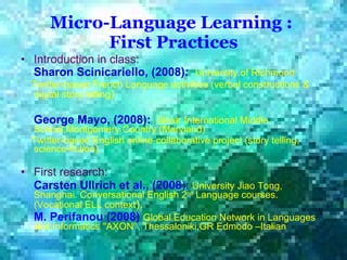 Micro-Language Learning :  First Practices Introduction in class: Sharon   Scinicariello, (2008):   University of Richmond  Twitter-based French Language activities (verbal constructions & digital story telling )  George Mayo, (2008):   Silver International Middle School,Montgomery Country (Maryland)  Twitter-based English online-collaborative project (story telling, science-fiction)   First research: Carsten Ullrich et  al., (2008 ):   University Jiao Tong, Shanghai.  Conversational English 2 nd  Language   courses.  (Vocational  ELL context ).  M. Perifanou (2008)   Global Education Network in Languages and Informatics ''AXON'‘, Thessaloniki,GR Edmodo –Italian   