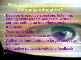 Why podcasting/vodcasting in language education? Develop & practice speaking, listening, writing skills ( creat e  podcasts :   writing scripts, setting up interviews etc.)  ICT skills Teamwork skills Real audience-increase motivation Authentic input/output in target language (culture) Interactive podcasts-valuable feedback Fun 